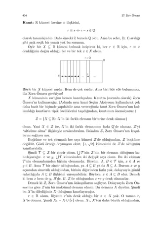 434 27. Zorn ¨Onsavı
Kanıt: R k¨umesi ¨uzerine ≡ ili¸skisini,
r ≡ s ⇔ r − s ∈ Q
olarak tanımlayalım. Daha ¨onceki Z burada Q oldu. Ama bu sefer, [0, 1) aralı˘gı
gibi a¸cık se¸cik bir yanıtı yok bu sorunun.
¨Oyle bir X ⊆ R k¨umesi bulmak istiyoruz ki, her r ∈ R i¸cin, r ≡ x
denkli˘ginin do˘gru oldu˘gu bir ve bir tek x ∈ X olsun.
B¨oyle bir X k¨umesi vardır. Hem de ¸cok vardır. Ama biri bile elle bulunamaz,
illa Zorn ¨Onsavı gerekiyor!
X k¨umesinin varlı˘gını hemen kanıtlayalım. Kanıtta (zorunlu olarak) Zorn
¨Onsavı’nı kullanaca˘gız. (Aslında aynı kanıt Se¸cim Aksiyomu kullanılarak ¸cok
daha basit bir bi¸cimde yapılabilir ama verece˘gimiz kanıt Zorn ¨Onsavı’nın kul-
lanıldı˘gı kanıtların tipik ¨ozelliklerini ta¸sıdı˘gından, kanıtımızı ¨onemsiyoruz.)
Z = {X ⊆ R : X’in iki farklı elemanı birbirine denk olamaz}
olsun. Yani X ∈ Z ise, X’in iki farklı elemanının farkı Q’de olamaz. Z’yi
“altk¨ume olma” ili¸skisiyle sıralandıralım. Bakalım Z, Zorn ¨Onsavı’nın ko¸sul-
larını sa˘glıyor mu.
Bo¸sk¨ume ve tek elemanlı her sayı k¨umesi Z’de oldu˘gundan, Z bo¸sk¨ume
de˘gildir. G¨oz¨u ¨orne˘ge doymayan okur, {1,
√
2} k¨umesinin de Z’de oldu˘gunu
kanıtlayabilir.
S¸imdi T ⊆ Z bir zincir olsun.
∪
T ’nin Z’nin bir elemanı oldu˘gunu ka-
nıtlayaca˘gız. x ve y,
∪
T k¨umesinden iki de˘gi¸sik sayı olsun. Bu iki eleman
T ’nin elemanlarından birinin elemanıdır. Diyelim, A, B ∈ T i¸cin, x ∈ A ve
y ∈ B. Ama T bir zincir oldu˘gundan, ya A ⊆ B ya da B ⊆ A. Durum x ve y
a¸cısından simetrik oldu˘gundan, birinin di˘gerinden farkı yok, dolayısıyla g¨on¨ul
rahatlı˘gıyla A ⊆ B ili¸skisini varsayabiliriz. B¨oylece, x ∈ A ⊆ B olur. Demek
ki hem x hem de y, B’de. B, Z’de oldu˘gundan x ve y denk olamazlar.
Demek ki Z, Zorn ¨Onsavı’nın ¨onko¸sullarını sa˘glıyor. Dolayısıyla Zorn ¨On-
savı’na g¨ore Z’nin bir maksimal elemanı olmalı. Bu elemana X diyelim. S¸imdi
bu X’in diledi˘gimiz X oldu˘gunu kanıtlayaca˘gız.
r ∈ R olsun. Diyelim r’nin denk oldu˘gu bir x ∈ X yok. O zaman r,
X’te olamaz. S¸imdi X1 = X ∪ {r} olsun. X1, X’ten daha b¨uy¨uk oldu˘gundan,
 