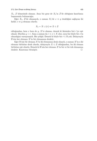 27.2. Zorn ¨Onsavı ve Birkac¸ Sonucu 435
X1, Z k¨umesinde olamaz. Ama biz gene de X1’in Z’de oldu˘gunu kanıtlama
ba¸sarısında bulunaca˘gız.
E˘ger X1, Z’de olmasaydı, o zaman X1’de x ≡ y denkli˘gini sa˘glayan iki
farklı x ve y elemanı olurdu.
X1 = X ∪ {r} ve X ∈ Z
oldu˘gundan, hem x hem de y, X’te olamaz, demek ki ikisinden biri r’ye e¸sit
olmalı. Diyelim y = r. Ama o zaman da r ≡ x ∈ X olur, oysa biz b¨oyle bir x’in
olmadı˘gını varsaymı¸stık. Bir ¸celi¸ski. Demek ki b¨oyle bir r ∈ R yok. Dolayısıyla
R’nin her elemanı X’in bir elemanına denktir.
E˘ger R’nin bir elemanı X’in iki elemanına denk olsaydı, o zaman X’in o iki
elemanı birbirine denk olurdu, dolayısıyla X ∈ Z oldu˘gundan, bu iki eleman
birbirine e¸sit olurdu. Demek ki R’nin her elemanı X’in bir ve bir tek elemanına
denktir. Kanıtımız bitmi¸stir.
 