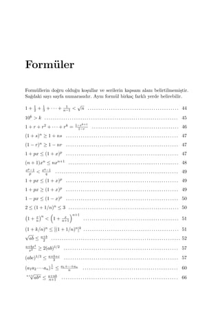 Form¨uler
Form¨ullerin do˘gru oldu˘gu ko¸sullar ve serilerin kapsam alanı belirtilmemi¸stir.
Sa˘gdaki sayı sayfa numarasıdır. Aynı form¨ul birka¸c farklı yerde belirebilir.
1 + 1
2 + 1
3 + · · · + 1
n−1 <
√
n . . . . . . . . . . . . . . . . . . . . . . . . . . . . . . . . . . . . . . . . . . . 44
10k > k . . . . . . . . . . . . . . . . . . . . . . . . . . . . . . . . . . . . . . . . . . . . . . . . . . . . . . . . . . . . . . . 45
1 + r + r2 + · · · + rk = 1−rk+1
1−r . . . . . . . . . . . . . . . . . . . . . . . . . . . . . . . . . . . . . . . . . 46
(1 + s)n ≥ 1 + ns . . . . . . . . . . . . . . . . . . . . . . . . . . . . . . . . . . . . . . . . . . . . . . . . . . . . . 47
(1 − r)n ≥ 1 − nr . . . . . . . . . . . . . . . . . . . . . . . . . . . . . . . . . . . . . . . . . . . . . . . . . . . . . 47
1 + px ≤ (1 + x)p . . . . . . . . . . . . . . . . . . . . . . . . . . . . . . . . . . . . . . . . . . . . . . . . . . . . . 47
(n + 1)xn ≤ nxn+1 . . . . . . . . . . . . . . . . . . . . . . . . . . . . . . . . . . . . . . . . . . . . . . . . . . . . 48
xp−1
p < xq−1
q . . . . . . . . . . . . . . . . . . . . . . . . . . . . . . . . . . . . . . . . . . . . . . . . . . . . . . . . . . 49
1 + px ≤ (1 + x)p . . . . . . . . . . . . . . . . . . . . . . . . . . . . . . . . . . . . . . . . . . . . . . . . . . . . . 49
1 + px ≥ (1 + x)p . . . . . . . . . . . . . . . . . . . . . . . . . . . . . . . . . . . . . . . . . . . . . . . . . . . . . 49
1 − px ≤ (1 − x)p . . . . . . . . . . . . . . . . . . . . . . . . . . . . . . . . . . . . . . . . . . . . . . . . . . . . . 50
2 ≤ (1 + 1/n)n ≤ 3 . . . . . . . . . . . . . . . . . . . . . . . . . . . . . . . . . . . . . . . . . . . . . . . . . . . . 50
(
1 + x
n
)n
<
(
1 + x
n+1
)n+1
. . . . . . . . . . . . . . . . . . . . . . . . . . . . . . . . . . . . . . . . . . . . . 51
(1 + k/n)n ≤ [(1 + 1/n)n]k . . . . . . . . . . . . . . . . . . . . . . . . . . . . . . . . . . . . . . . . . . . . . 51
√
ab ≤ a+b
2 . . . . . . . . . . . . . . . . . . . . . . . . . . . . . . . . . . . . . . . . . . . . . . . . . . . . . . . . . . . . . 52
a+bx4
x2 ≥ 2(ab)1/2 . . . . . . . . . . . . . . . . . . . . . . . . . . . . . . . . . . . . . . . . . . . . . . . . . . . . . . 57
(abc)1/3 ≤ a+b+c
3 . . . . . . . . . . . . . . . . . . . . . . . . . . . . . . . . . . . . . . . . . . . . . . . . . . . . . . 57
(a1a2 · · · an)
1
n ≤ a1+···+an
n . . . . . . . . . . . . . . . . . . . . . . . . . . . . . . . . . . . . . . . . . . . . . 60
n+1
√
abn ≤ a+nb
n+1 . . . . . . . . . . . . . . . . . . . . . . . . . . . . . . . . . . . . . . . . . . . . . . . . . . . . . . . 66
 