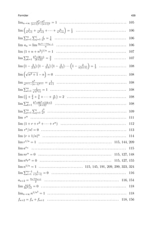 Form¨uler 439
limn→∞
np−nq
(n+1)p−(n+1)q = 1 . . . . . . . . . . . . . . . . . . . . . . . . . . . . . . . . . . . . . . . . . . . . 105
lim
(
1
n2+1
+ 2
n2+2
+ · · · + n
n2+n
)
= 1
2 . . . . . . . . . . . . . . . . . . . . . . . . . . . . . . . . . 106
lim
∑n
i=1
∑i
j=1
j
n3 = 1
6 . . . . . . . . . . . . . . . . . . . . . . . . . . . . . . . . . . . . . . . . . . . . . . . 106
lim an = lim a0+···+an−1
n . . . . . . . . . . . . . . . . . . . . . . . . . . . . . . . . . . . . . . . . . . . . . . 106
lim (1 + n + n2)1/n = 1 . . . . . . . . . . . . . . . . . . . . . . . . . . . . . . . . . . . . . . . . . . . . . . 107
lim
∑n
k=1
k2+3k+1
(k+2)! = 3
2 . . . . . . . . . . . . . . . . . . . . . . . . . . . . . . . . . . . . . . . . . . . . . . . 107
lim
(
1 − 2
2·3
) (
1 − 2
3·4
) (
1 − 2
4·5
)
· · ·
(
1 − 2
n(n+1)
)
= 1
3 . . . . . . . . . . . . . . . . . . 108
lim
(√
n2 + 1 − n
)
= 0 . . . . . . . . . . . . . . . . . . . . . . . . . . . . . . . . . . . . . . . . . . . . . . . 108
lim nk
nk+1−(n−1)k+1 = 1
k+1 . . . . . . . . . . . . . . . . . . . . . . . . . . . . . . . . . . . . . . . . . . . . . . 108
lim
∑n
i=1
1√
n2+i
= 1 . . . . . . . . . . . . . . . . . . . . . . . . . . . . . . . . . . . . . . . . . . . . . . . . . . 108
lim
(1
2 + 2
4 + 3
8 + · · · + n
2n
)
= 2 . . . . . . . . . . . . . . . . . . . . . . . . . . . . . . . . . . . . . . . 108
lim
∑n
k=1
k3+6k2+11k+5
(k+3)! . . . . . . . . . . . . . . . . . . . . . . . . . . . . . . . . . . . . . . . . . . . . . . . 108
lim
∑n
i=1
∑i
j=1
j2
n4 . . . . . . . . . . . . . . . . . . . . . . . . . . . . . . . . . . . . . . . . . . . . . . . . . . . . 109
lim rn . . . . . . . . . . . . . . . . . . . . . . . . . . . . . . . . . . . . . . . . . . . . . . . . . . . . . . . . . . . . . . . 111
lim (1 + r + r2 + · · · + rn) . . . . . . . . . . . . . . . . . . . . . . . . . . . . . . . . . . . . . . . . . . . 112
lim rn/n! = 0 . . . . . . . . . . . . . . . . . . . . . . . . . . . . . . . . . . . . . . . . . . . . . . . . . . . . . . . . 113
lim (r + 1/n)n . . . . . . . . . . . . . . . . . . . . . . . . . . . . . . . . . . . . . . . . . . . . . . . . . . . . . . . 114
lim r1/n = 1 . . . . . . . . . . . . . . . . . . . . . . . . . . . . . . . . . . . . . . . . . . . . . . . . 115, 144, 209
lim axn . . . . . . . . . . . . . . . . . . . . . . . . . . . . . . . . . . . . . . . . . . . . . . . . . . . . . . . . . . . . . . 115
lim nrn = 0 . . . . . . . . . . . . . . . . . . . . . . . . . . . . . . . . . . . . . . . . . . . . . . . . 115, 127, 148
lim nqrn = 0 . . . . . . . . . . . . . . . . . . . . . . . . . . . . . . . . . . . . . . . . . . . . . . . 115, 127, 155
lim n1/n = 1 . . . . . . . . . . . . . . . . . . . . . . . . . . . . . 115, 145, 191, 209, 299, 323, 324
lim
∑n−1
i=1
1
i·(n−i) = 0 . . . . . . . . . . . . . . . . . . . . . . . . . . . . . . . . . . . . . . . . . . . . . . . . . 116
an+2 = an+an+1
2 . . . . . . . . . . . . . . . . . . . . . . . . . . . . . . . . . . . . . . . . . . . . . . . . . 116, 154
lim n+4
3n2+2
= 0 . . . . . . . . . . . . . . . . . . . . . . . . . . . . . . . . . . . . . . . . . . . . . . . . . . . . . . . . 118
limn→∞ n1/n2
= 1 . . . . . . . . . . . . . . . . . . . . . . . . . . . . . . . . . . . . . . . . . . . . . . . . . . . . 118
fn+2 = fn + fn+1 . . . . . . . . . . . . . . . . . . . . . . . . . . . . . . . . . . . . . . . . . . . . . . . 118, 156
 