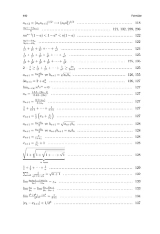 440 Form¨uler
an+2 = (anan+1)1/2 −→ (a0a2
1)1/3 . . . . . . . . . . . . . . . . . . . . . . . . . . . . . . . . . . . . 118
a0+···+an−1
n . . . . . . . . . . . . . . . . . . . . . . . . . . . . . . . . . . . . . . . . . . . . 121, 132, 239, 296
nan−1(1 − a) < 1 − an < n(1 − a) . . . . . . . . . . . . . . . . . . . . . . . . . . . . . . . . . . . . 122
a0+···+an
b0+···+bn
. . . . . . . . . . . . . . . . . . . . . . . . . . . . . . . . . . . . . . . . . . . . . . . . . . . . . . . . . . . . . 122
1
12 + 1
22 + 1
32 + · · · + 1
n2 . . . . . . . . . . . . . . . . . . . . . . . . . . . . . . . . . . . . . . . . . . . . . . 124
1
13 + 1
23 + 1
33 + 1
43 + · · · + 1
n3 . . . . . . . . . . . . . . . . . . . . . . . . . . . . . . . . . . . . . . . . . 125
1
1k + 1
2k + 1
3k + 1
4k + · · · + 1
nk . . . . . . . . . . . . . . . . . . . . . . . . . . . . . . . . . . . . 125, 135
2 − 1
n ≥ 1
12 + 1
22 + · · · + 1
n2 ≥ 3n
2n+1 . . . . . . . . . . . . . . . . . . . . . . . . . . . . . . . . . . . 125
an+1 = an+bn
2 ve bn+1 =
√
anbn . . . . . . . . . . . . . . . . . . . . . . . . . . . . . . . . . . 126, 155
3an+1 = 2 + a3
n . . . . . . . . . . . . . . . . . . . . . . . . . . . . . . . . . . . . . . . . . . . . . . . . . 126, 127
limn→∞ nkrn = 0 . . . . . . . . . . . . . . . . . . . . . . . . . . . . . . . . . . . . . . . . . . . . . . . . . . . . 127
an = 1·3·5···(2n−1)
2·4·6···(2n) . . . . . . . . . . . . . . . . . . . . . . . . . . . . . . . . . . . . . . . . . . . . . . . . . . . . . 127
an+1 = 3(1+an)
3+an
. . . . . . . . . . . . . . . . . . . . . . . . . . . . . . . . . . . . . . . . . . . . . . . . . . . . . . . 127
1
n + 1
n+1 + · · · + 1
n+n . . . . . . . . . . . . . . . . . . . . . . . . . . . . . . . . . . . . . . . . . . . . . . . . . 127
xn+1 = 1
2
(
xn + a
xn
)
. . . . . . . . . . . . . . . . . . . . . . . . . . . . . . . . . . . . . . . . . . . . . . . . . 127
an+1 = an+bn
2 ve bn+1 =
√
an+1bn . . . . . . . . . . . . . . . . . . . . . . . . . . . . . . . . . . . . 128
an+1 = an+bn
2 ve an+1bn+1 = anbn . . . . . . . . . . . . . . . . . . . . . . . . . . . . . . . . . . . . 128
xn+1 = s
1+xn
. . . . . . . . . . . . . . . . . . . . . . . . . . . . . . . . . . . . . . . . . . . . . . . . . . . . . . . . . 128
xn+1 = s
xn
+ 1 . . . . . . . . . . . . . . . . . . . . . . . . . . . . . . . . . . . . . . . . . . . . . . . . . . . . . . . 128
√
1 +
√
1 +
√
1 + · · · +
√
1
n tane
. . . . . . . . . . . . . . . . . . . . . . . . . . . . . . . . . . . . . . . . . . 128
1
1 + 1
2 + · · · + 1
n . . . . . . . . . . . . . . . . . . . . . . . . . . . . . . . . . . . . . . . . . . . . . . . . . . . . . . 129
∑n
i=0
1√
i+1+
√
i
=
√
n + 1 . . . . . . . . . . . . . . . . . . . . . . . . . . . . . . . . . . . . . . . . . . . . . 132
lim u0x0+···+unxn
u0+···+un
= xn . . . . . . . . . . . . . . . . . . . . . . . . . . . . . . . . . . . . . . . . . . . . . . . . 133
lim xn
yn
= lim xn−xn−1
yn−yn−1
. . . . . . . . . . . . . . . . . . . . . . . . . . . . . . . . . . . . . . . . . . . . . . . . . 133
lim 1k+2k+···+nk
nk+1 = 1
k+1 . . . . . . . . . . . . . . . . . . . . . . . . . . . . . . . . . . . . . . . . . . . . . . . 134
|xk − xk+1| < 1/2k . . . . . . . . . . . . . . . . . . . . . . . . . . . . . . . . . . . . . . . . . . . . . . . . . . . 137
 