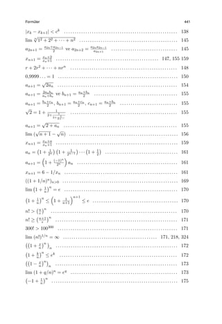 Form¨uler 441
|xk − xk+1| < ck . . . . . . . . . . . . . . . . . . . . . . . . . . . . . . . . . . . . . . . . . . . . . . . . . . . . . 138
lim n
√
12 + 22 + · · · + n2 . . . . . . . . . . . . . . . . . . . . . . . . . . . . . . . . . . . . . . . . . . . . . . 145
a2n+1 = a2n+a2n−1
2 ve a2n+2 = a2na2n−1
a2n+1
. . . . . . . . . . . . . . . . . . . . . . . . . . . . . . . 145
xn+1 = xn+2
xn+1 . . . . . . . . . . . . . . . . . . . . . . . . . . . . . . . . . . . . . . . . . . . . . . . . 147, 155 159
r + 2r2 + · · · + nrn . . . . . . . . . . . . . . . . . . . . . . . . . . . . . . . . . . . . . . . . . . . . . . . . . . 148
0,9999 . . . = 1 . . . . . . . . . . . . . . . . . . . . . . . . . . . . . . . . . . . . . . . . . . . . . . . . . . . . . . . . 150
an+1 =
√
2an . . . . . . . . . . . . . . . . . . . . . . . . . . . . . . . . . . . . . . . . . . . . . . . . . . . . . . . . 154
an+1 = 2anbn
an+bn
ve bn+1 = an+bn
2 . . . . . . . . . . . . . . . . . . . . . . . . . . . . . . . . . . . . . . . 155
an+1 = bn+cn
2 , bn+1 = an+cn
2 , cn+1 = an+bn
2 . . . . . . . . . . . . . . . . . . . . . . . . . . . 155
√
2 = 1 + 1
2+ 1
2+ 1
2+···
. . . . . . . . . . . . . . . . . . . . . . . . . . . . . . . . . . . . . . . . . . . . . . . . . . 155
an+1 =
√
2 + an . . . . . . . . . . . . . . . . . . . . . . . . . . . . . . . . . . . . . . . . . . . . . . . . . . . . . 155
lim (
√
n + 1 −
√
n) . . . . . . . . . . . . . . . . . . . . . . . . . . . . . . . . . . . . . . . . . . . . . . . . . . . 156
xn+1 = xn+a
xn+1 . . . . . . . . . . . . . . . . . . . . . . . . . . . . . . . . . . . . . . . . . . . . . . . . . . . . . . . . . 159
an =
(
1 + 1
2n
) (
1 + 1
2n−1
)
· · ·
(
1 + 1
2
)
. . . . . . . . . . . . . . . . . . . . . . . . . . . . . . . . . . 161
an+1 =
(
1 + (−1)n
2n
)
an . . . . . . . . . . . . . . . . . . . . . . . . . . . . . . . . . . . . . . . . . . . . . . . 161
xn+1 = 6 − 1/xn . . . . . . . . . . . . . . . . . . . . . . . . . . . . . . . . . . . . . . . . . . . . . . . . . . . . . 161
((1 + 1/n)n)n>0 . . . . . . . . . . . . . . . . . . . . . . . . . . . . . . . . . . . . . . . . . . . . . . . . . . . . . . 169
lim
(
1 + 1
n
)n
= e . . . . . . . . . . . . . . . . . . . . . . . . . . . . . . . . . . . . . . . . . . . . . . . . . . . . . 170
(
1 + 1
n
)n
≤
(
1 + 1
n+1
)n+1
≤ e . . . . . . . . . . . . . . . . . . . . . . . . . . . . . . . . . . . . . . . . 170
n! >
(n
e
)n
. . . . . . . . . . . . . . . . . . . . . . . . . . . . . . . . . . . . . . . . . . . . . . . . . . . . . . . . . . . 170
n! ≥
(n+1
e
)n
. . . . . . . . . . . . . . . . . . . . . . . . . . . . . . . . . . . . . . . . . . . . . . . . . . . . . . . . . 171
300! > 100300 . . . . . . . . . . . . . . . . . . . . . . . . . . . . . . . . . . . . . . . . . . . . . . . . . . . . . . . . 171
lim (n!)1/n = ∞ . . . . . . . . . . . . . . . . . . . . . . . . . . . . . . . . . . . . . . . . . . . . 171, 218, 324
((
1 + x
n
)n )
n
. . . . . . . . . . . . . . . . . . . . . . . . . . . . . . . . . . . . . . . . . . . . . . . . . . . . . . . . . 172
(
1 + k
n
)n
≤ ek . . . . . . . . . . . . . . . . . . . . . . . . . . . . . . . . . . . . . . . . . . . . . . . . . . . . . . . 172
((
1 − x
n
)n)
n
. . . . . . . . . . . . . . . . . . . . . . . . . . . . . . . . . . . . . . . . . . . . . . . . . . . . . . . . . 173
lim (1 + q/n)n = eq . . . . . . . . . . . . . . . . . . . . . . . . . . . . . . . . . . . . . . . . . . . . . . . . . . 173
(
−1 + 1
n
)n
. . . . . . . . . . . . . . . . . . . . . . . . . . . . . . . . . . . . . . . . . . . . . . . . . . . . . . . . . . . 175
 