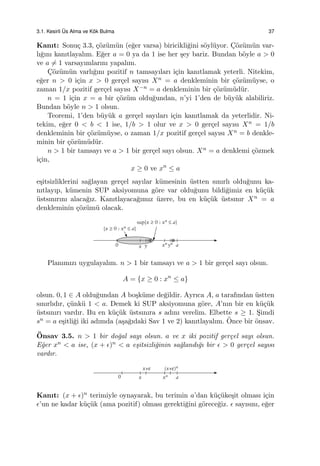 3.1. Kesirli ¨Us Alma ve K¨ok Bulma 37
Kanıt: Sonu¸c 3.3, ¸c¨oz¨um¨un (e˘ger varsa) biricikli˘gini s¨oyl¨uyor. C¸¨oz¨um¨un var-
lı˘gını kanıtlayalım. E˘ger a = 0 ya da 1 ise her ¸sey bariz. Bundan b¨oyle a > 0
ve a ̸= 1 varsayımlarını yapalım.
C¸¨oz¨um¨un varlı˘gını pozitif n tamsayıları i¸cin kanıtlamak yeterli. Nitekim,
e˘ger n > 0 i¸cin x > 0 ger¸cel sayısı Xn = a denkleminin bir ¸c¨oz¨um¨uyse, o
zaman 1/x pozitif ger¸cel sayısı X−n = a denkleminin bir ¸c¨oz¨um¨ud¨ur.
n = 1 i¸cin x = a bir ¸c¨oz¨um oldu˘gundan, n’yi 1’den de b¨uy¨uk alabiliriz.
Bundan b¨oyle n > 1 olsun.
Teoremi, 1’den b¨uy¨uk a ger¸cel sayıları i¸cin kanıtlamak da yeterlidir. Ni-
tekim, e˘ger 0 < b < 1 ise, 1/b > 1 olur ve x > 0 ger¸cel sayısı Xn = 1/b
denkleminin bir ¸c¨oz¨um¨uyse, o zaman 1/x pozitif ger¸cel sayısı Xn = b denkle-
minin bir ¸c¨oz¨um¨ud¨ur.
n > 1 bir tamsayı ve a > 1 bir ger¸cel sayı olsun. Xn = a denklemi ¸c¨ozmek
i¸cin,
x ≥ 0 ve xn
≤ a
e¸sitsizliklerini sa˘glayan ger¸cel sayılar k¨umesinin ¨ustten sınırlı oldu˘gunu ka-
nıtlayıp, k¨umenin SUP aksiyomuna g¨ore var oldu˘gunu bildi˘gimiz en k¨u¸c¨uk
¨ustsınırını alaca˘gız. Kanıtlayaca˘gımız ¨uzere, bu en k¨u¸c¨uk ¨ustsınır Xn = a
denkleminin ¸c¨oz¨um¨u olacak.
Planımızı uygulayalım. n > 1 bir tamsayı ve a > 1 bir ger¸cel sayı olsun.
A = {x ≥ 0 : xn
≤ a}
olsun. 0, 1 ∈ A oldu˘gundan A bo¸sk¨ume de˘gildir. Ayrıca A, a tarafından ¨ustten
sınırlıdır, ¸c¨unk¨u 1 < a. Demek ki SUP aksiyomuna g¨ore, A’nın bir en k¨u¸c¨uk
¨ustsınırı vardır. Bu en k¨u¸c¨uk ¨ustsınıra s adını verelim. Elbette s ≥ 1. S¸imdi
sn = a e¸sitli˘gi iki adımda (a¸sa˘gıdaki Sav 1 ve 2) kanıtlayalım. ¨Once bir ¨onsav.
¨Onsav 3.5. n > 1 bir do˘gal sayı olsun. a ve x iki pozitif ger¸cel sayı olsun.
E˘ger xn < a ise, (x + ϵ)n < a e¸sitsizli˘ginin sa˘glandı˘gı bir ϵ > 0 ger¸cel sayısı
vardır.
Kanıt: (x + ϵ)n terimiyle oynayarak, bu terimin a’dan k¨u¸c¨uke¸sit olması i¸cin
ϵ’un ne kadar k¨u¸c¨uk (ama pozitif) olması gerekti˘gini g¨orece˘giz. ϵ sayısını, e˘ger
 