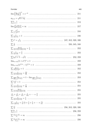 Form¨uler 443
lim
(
3n−5
7+3n
)n
= e−4 . . . . . . . . . . . . . . . . . . . . . . . . . . . . . . . . . . . . . . . . . . . . . . . . . . . 211
ak+1 =
√
6 + ak . . . . . . . . . . . . . . . . . . . . . . . . . . . . . . . . . . . . . . . . . . . . . . . . . . . . . . 211
∑n
i=1
1
i . . . . . . . . . . . . . . . . . . . . . . . . . . . . . . . . . . . . . . . . . . . . . . . . . . . . . . . . . . . . . . 213
lim n3−2n+7
3n2+n+4
= ∞ . . . . . . . . . . . . . . . . . . . . . . . . . . . . . . . . . . . . . . . . . . . . . . . . . . . . 217
∑ x2i
1−x2i+1 . . . . . . . . . . . . . . . . . . . . . . . . . . . . . . . . . . . . . . . . . . . . . . . . . . . . . . . . . . . 244
∑ 1
i(i+1) = 1 . . . . . . . . . . . . . . . . . . . . . . . . . . . . . . . . . . . . . . . . . . . . . . . . . . . . . . . . . 246
∑
ri = 1
1−r . . . . . . . . . . . . . . . . . . . . . . . . . . . . . . . . . . . . . . . . . . . . 247, 312, 320, 330
∑ 1
i2 . . . . . . . . . . . . . . . . . . . . . . . . . . . . . . . . . . . . . . . . . . . . . . . . . . . . . . . 250, 345, 348
∑ 2i+3
i(i+1)(i+2)(i+3) = 1
3 . . . . . . . . . . . . . . . . . . . . . . . . . . . . . . . . . . . . . . . . . . . . . . . . 252
∑ 1
i(i+2) = 3
4 . . . . . . . . . . . . . . . . . . . . . . . . . . . . . . . . . . . . . . . . . . . . . . . . . . . . . . . . . 252
∑
(
√
i + 1 −
√
i) . . . . . . . . . . . . . . . . . . . . . . . . . . . . . . . . . . . . . . . . . . . . . . . . 252, 259
limn→∞(1 + an)n = 1 . . . . . . . . . . . . . . . . . . . . . . . . . . . . . . . . . . . . . . . . . . . . . . . . 259
limn→∞(n1/n − 1)1/n = 1 . . . . . . . . . . . . . . . . . . . . . . . . . . . . . . . . . . . . . . . . . . . . . 259
∑ 2i+1
i2(i+1)2 = 1 . . . . . . . . . . . . . . . . . . . . . . . . . . . . . . . . . . . . . . . . . . . . . . . . . . . . . . . 252
∑ 1
i(i+2)(i+3) = 13
36 . . . . . . . . . . . . . . . . . . . . . . . . . . . . . . . . . . . . . . . . . . . . . . . . . . . . 252
∑ an∏n
i=0(1+ai)
= 1 − lim 1∏n
i=0(1+ai)
. . . . . . . . . . . . . . . . . . . . . . . . . . . . . . . . . . . . 253
∑ i−1
i! = 1 . . . . . . . . . . . . . . . . . . . . . . . . . . . . . . . . . . . . . . . . . . . . . . . . . . . . . . . . . . . 254
∑ 1
i(i+1)(i+3) = 7
36 . . . . . . . . . . . . . . . . . . . . . . . . . . . . . . . . . . . . . . . . . . . . . . . . . . . . 254
∑ 3i+1
(i+1)(i+2)(i+3) . . . . . . . . . . . . . . . . . . . . . . . . . . . . . . . . . . . . . . . . . . . . . . . . . . . . . 255
1
1·3 + 1
2·4 + 1
3·5 + 1
4·6 + · · · = 3
2 . . . . . . . . . . . . . . . . . . . . . . . . . . . . . . . . . . . . . . . . 255
∑ 1
i(i+1)(i+2) = 1
4 . . . . . . . . . . . . . . . . . . . . . . . . . . . . . . . . . . . . . . . . . . . . . . . . . . . . . 255
∑
i
1
i(k+i) = 1
k
(
1 + 1
2 + 1
3 + · · · + 1
k
)
. . . . . . . . . . . . . . . . . . . . . . . . . . . . . . . . . . 255
∑ xi
i! . . . . . . . . . . . . . . . . . . . . . . . . . . . . . . . . . . . . . . . . . . . . . . . . . . 256, 312, 320, 330
∑∞
i=1
1
i . . . . . . . . . . . . . . . . . . . . . . . . . . . . . . . . . . . . . . . . . . . . . . . . . . . . . . . . . 256, 259
∑ xi+1−xi
xi
= ∞ . . . . . . . . . . . . . . . . . . . . . . . . . . . . . . . . . . . . . . . . . . . . . . . . . . . . . . 256
∑ xi+1−xi
xi+1
= ∞ . . . . . . . . . . . . . . . . . . . . . . . . . . . . . . . . . . . . . . . . . . . . . . . . . . . . . . 256
 