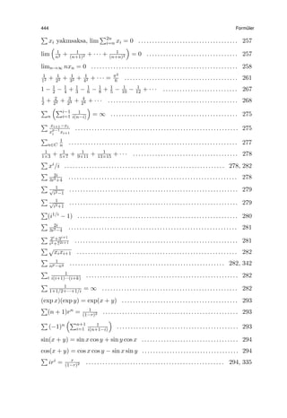 444 Form¨uler
∑
xi yakınsaksa, lim
∑2n
i=n xi = 0 . . . . . . . . . . . . . . . . . . . . . . . . . . . . . . . . . . . . 257
lim
(
1
n2 + 1
(n+1)2 + · · · + 1
(n+n)2
)
= 0 . . . . . . . . . . . . . . . . . . . . . . . . . . . . . . . . . 257
limn→∞ nxn = 0 . . . . . . . . . . . . . . . . . . . . . . . . . . . . . . . . . . . . . . . . . . . . . . . . . . . . . 258
1
12 + 1
22 + 1
32 + 1
42 + · · · = π2
6 . . . . . . . . . . . . . . . . . . . . . . . . . . . . . . . . . . . . . . . . . 261
1 − 1
2 − 1
4 + 1
3 − 1
6 − 1
8 + 1
5 − 1
10 − 1
12 + · · · . . . . . . . . . . . . . . . . . . . . . . . . . . . 267
1
2 + 2
22 + 3
23 + 4
24 + · · · . . . . . . . . . . . . . . . . . . . . . . . . . . . . . . . . . . . . . . . . . . . . . . . 268
∑
n
(∑i−1
i=1
1
i(n−i)
)
= ∞ . . . . . . . . . . . . . . . . . . . . . . . . . . . . . . . . . . . . . . . . . . . . . . 275
∑ xi+1−xi
xp−1
i xi+1
. . . . . . . . . . . . . . . . . . . . . . . . . . . . . . . . . . . . . . . . . . . . . . . . . . . . . . . . . . . 275
∑
n∈C
1
n . . . . . . . . . . . . . . . . . . . . . . . . . . . . . . . . . . . . . . . . . . . . . . . . . . . . . . . . . . . . . 277
1
1×3 + 1
5×7 + 1
9×11 + 1
13×15 + · · · . . . . . . . . . . . . . . . . . . . . . . . . . . . . . . . . . . . . . . 278
∑
xi/i . . . . . . . . . . . . . . . . . . . . . . . . . . . . . . . . . . . . . . . . . . . . . . . . . . . . . . . . . . 278, 282
∑ 2i
3i3+4
. . . . . . . . . . . . . . . . . . . . . . . . . . . . . . . . . . . . . . . . . . . . . . . . . . . . . . . . . . . . . 278
∑ 1√
i2−1
. . . . . . . . . . . . . . . . . . . . . . . . . . . . . . . . . . . . . . . . . . . . . . . . . . . . . . . . . . . . . 279
∑ 1√
i2+1
. . . . . . . . . . . . . . . . . . . . . . . . . . . . . . . . . . . . . . . . . . . . . . . . . . . . . . . . . . . . . 279
∑
(i1/i − 1) . . . . . . . . . . . . . . . . . . . . . . . . . . . . . . . . . . . . . . . . . . . . . . . . . . . . . . . . . . 280
∑ 2i
3i3−4
. . . . . . . . . . . . . . . . . . . . . . . . . . . . . . . . . . . . . . . . . . . . . . . . . . . . . . . . . . . . . 281
∑ 2i+3i+1
i2+72i+1 . . . . . . . . . . . . . . . . . . . . . . . . . . . . . . . . . . . . . . . . . . . . . . . . . . . . . . . . . . . 281
∑ √
xixi+1 . . . . . . . . . . . . . . . . . . . . . . . . . . . . . . . . . . . . . . . . . . . . . . . . . . . . . . . . . . 282
∑ 1
np−nq . . . . . . . . . . . . . . . . . . . . . . . . . . . . . . . . . . . . . . . . . . . . . . . . . . . . . . . . 282, 342
∑
i
1
i(i+1)···(i+k) . . . . . . . . . . . . . . . . . . . . . . . . . . . . . . . . . . . . . . . . . . . . . . . . . . . . . . . 282
∑ 1
1+1/2+···+1/i = ∞ . . . . . . . . . . . . . . . . . . . . . . . . . . . . . . . . . . . . . . . . . . . . . . . . . 282
(exp x)(exp y) = exp(x + y) . . . . . . . . . . . . . . . . . . . . . . . . . . . . . . . . . . . . . . . . . . 293
∑
(n + 1)rn = 1
(1−r)2 . . . . . . . . . . . . . . . . . . . . . . . . . . . . . . . . . . . . . . . . . . . . . . . . . 293
∑
(−1)n
(∑n+1
i=1
1
i(n+1−i)
)
. . . . . . . . . . . . . . . . . . . . . . . . . . . . . . . . . . . . . . . . . . . . 293
sin(x + y) = sin x cos y + sin y cos x . . . . . . . . . . . . . . . . . . . . . . . . . . . . . . . . . . . 294
cos(x + y) = cos x cos y − sin x sin y . . . . . . . . . . . . . . . . . . . . . . . . . . . . . . . . . . . 294
∑
iri = r
(1−r)2 . . . . . . . . . . . . . . . . . . . . . . . . . . . . . . . . . . . . . . . . . . . . . . . . . . 294, 335
 
