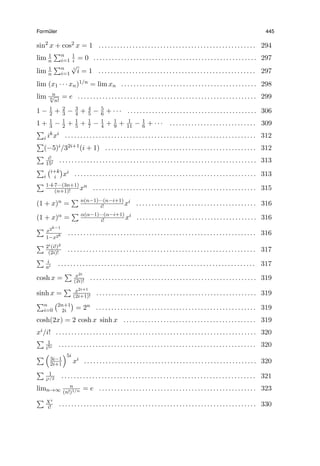Form¨uler 445
sin2
x + cos2 x = 1 . . . . . . . . . . . . . . . . . . . . . . . . . . . . . . . . . . . . . . . . . . . . . . . . . . . 294
lim 1
n
∑n
i=1
1
i = 0 . . . . . . . . . . . . . . . . . . . . . . . . . . . . . . . . . . . . . . . . . . . . . . . . . . . . . 297
lim 1
n
∑n
i=1
i
√
i = 1 . . . . . . . . . . . . . . . . . . . . . . . . . . . . . . . . . . . . . . . . . . . . . . . . . . . 297
lim (x1 · · · xn)1/n = lim xn . . . . . . . . . . . . . . . . . . . . . . . . . . . . . . . . . . . . . . . . . . . . 298
lim n
n√
n!
= e . . . . . . . . . . . . . . . . . . . . . . . . . . . . . . . . . . . . . . . . . . . . . . . . . . . . . . . . . . 299
1 − 1
2 + 2
3 − 3
4 + 4
5 − 5
6 + · · · . . . . . . . . . . . . . . . . . . . . . . . . . . . . . . . . . . . . . . . . . . 306
1 + 1
3 − 1
2 + 1
5 + 1
7 − 1
4 + 1
9 + 1
11 − 1
6 + · · · . . . . . . . . . . . . . . . . . . . . . . . . . . . . 309
∑
i ikxi . . . . . . . . . . . . . . . . . . . . . . . . . . . . . . . . . . . . . . . . . . . . . . . . . . . . . . . . . . . . . . 312
∑
(−5)i/32i+1(i + 1) . . . . . . . . . . . . . . . . . . . . . . . . . . . . . . . . . . . . . . . . . . . . . . . . . 312
∑ i!
15i . . . . . . . . . . . . . . . . . . . . . . . . . . . . . . . . . . . . . . . . . . . . . . . . . . . . . . . . . . . . . . . . 313
∑
i
(i+k
i
)
xi . . . . . . . . . . . . . . . . . . . . . . . . . . . . . . . . . . . . . . . . . . . . . . . . . . . . . . . . . . . 313
∑ 1·4·7···(3n+1)
(n+1)! xn . . . . . . . . . . . . . . . . . . . . . . . . . . . . . . . . . . . . . . . . . . . . . . . . . . . . . 315
(1 + x)n =
∑ n(n−1)···(n−i+1)
i! xi . . . . . . . . . . . . . . . . . . . . . . . . . . . . . . . . . . . . . . . 316
(1 + x)α =
∑ α(α−1)···(α−i+1)
i! xi . . . . . . . . . . . . . . . . . . . . . . . . . . . . . . . . . . . . . . . 316
∑ x2k−1
1−x2k . . . . . . . . . . . . . . . . . . . . . . . . . . . . . . . . . . . . . . . . . . . . . . . . . . . . . . . . . . . . . 316
∑ 2i(i!)2
(2i)! . . . . . . . . . . . . . . . . . . . . . . . . . . . . . . . . . . . . . . . . . . . . . . . . . . . . . . . . . . . . . 317
∑ i
ai . . . . . . . . . . . . . . . . . . . . . . . . . . . . . . . . . . . . . . . . . . . . . . . . . . . . . . . . . . . . . . . . 317
cosh x =
∑ x2i
(2i)! . . . . . . . . . . . . . . . . . . . . . . . . . . . . . . . . . . . . . . . . . . . . . . . . . . . . . . 319
sinh x =
∑ x2i+1
(2i+1)! . . . . . . . . . . . . . . . . . . . . . . . . . . . . . . . . . . . . . . . . . . . . . . . . . . . . 319
∑n
i=0
(2n+1
2i
)
= 2n . . . . . . . . . . . . . . . . . . . . . . . . . . . . . . . . . . . . . . . . . . . . . . . . . . . . 319
cosh(2x) = 2 cosh x sinh x . . . . . . . . . . . . . . . . . . . . . . . . . . . . . . . . . . . . . . . . . . . 319
xi/i! . . . . . . . . . . . . . . . . . . . . . . . . . . . . . . . . . . . . . . . . . . . . . . . . . . . . . . . . . . . . . . . . . 320
∑ 1
i5i . . . . . . . . . . . . . . . . . . . . . . . . . . . . . . . . . . . . . . . . . . . . . . . . . . . . . . . . . . . . . . . . 320
∑ (
3i−1
2i+1
)5i
xi . . . . . . . . . . . . . . . . . . . . . . . . . . . . . . . . . . . . . . . . . . . . . . . . . . . . . . . . 320
∑ 1
ii/2 . . . . . . . . . . . . . . . . . . . . . . . . . . . . . . . . . . . . . . . . . . . . . . . . . . . . . . . . . . . . . . . 321
limn→∞
n
(n!)1/n = e . . . . . . . . . . . . . . . . . . . . . . . . . . . . . . . . . . . . . . . . . . . . . . . . . . . 323
∑ Xi
i! . . . . . . . . . . . . . . . . . . . . . . . . . . . . . . . . . . . . . . . . . . . . . . . . . . . . . . . . . . . . . . . . 330
 