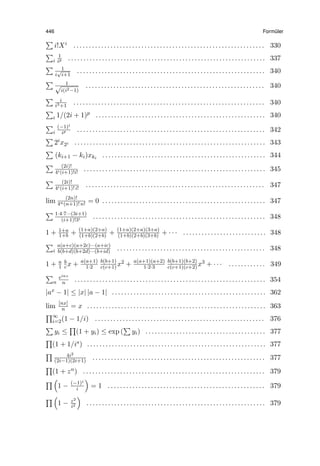 446 Form¨uler
∑
i!Xi . . . . . . . . . . . . . . . . . . . . . . . . . . . . . . . . . . . . . . . . . . . . . . . . . . . . . . . . . . . . . . 330
∑
i
1
ip . . . . . . . . . . . . . . . . . . . . . . . . . . . . . . . . . . . . . . . . . . . . . . . . . . . . . . . . . . . . . . . . 337
∑ 1
i
√
i+1
. . . . . . . . . . . . . . . . . . . . . . . . . . . . . . . . . . . . . . . . . . . . . . . . . . . . . . . . . . . . . 340
∑ 1√
i(i2−1)
. . . . . . . . . . . . . . . . . . . . . . . . . . . . . . . . . . . . . . . . . . . . . . . . . . . . . . . . . . 340
∑ i
i3+1
. . . . . . . . . . . . . . . . . . . . . . . . . . . . . . . . . . . . . . . . . . . . . . . . . . . . . . . . . . . . . . 340
∑
i 1/(2i + 1)p . . . . . . . . . . . . . . . . . . . . . . . . . . . . . . . . . . . . . . . . . . . . . . . . . . . . . . . 340
∑
i
(−1)i
ip . . . . . . . . . . . . . . . . . . . . . . . . . . . . . . . . . . . . . . . . . . . . . . . . . . . . . . . . . . . . . 342
∑
2ix2i . . . . . . . . . . . . . . . . . . . . . . . . . . . . . . . . . . . . . . . . . . . . . . . . . . . . . . . . . . . . . . 343
∑
(ki+1 − ki)xki
. . . . . . . . . . . . . . . . . . . . . . . . . . . . . . . . . . . . . . . . . . . . . . . . . . . . . 344
∑ (2i)!
4i(i+1)!i!
. . . . . . . . . . . . . . . . . . . . . . . . . . . . . . . . . . . . . . . . . . . . . . . . . . . . . . . . . . . 345
∑ (2i)!
4i(i+1)! i!
. . . . . . . . . . . . . . . . . . . . . . . . . . . . . . . . . . . . . . . . . . . . . . . . . . . . . . . . . . 347
lim (2n)!
4n(n+1)! n! = 0 . . . . . . . . . . . . . . . . . . . . . . . . . . . . . . . . . . . . . . . . . . . . . . . . . . . . . 347
∑ 1·4·7···(3i+1)
(i+1)!3i . . . . . . . . . . . . . . . . . . . . . . . . . . . . . . . . . . . . . . . . . . . . . . . . . . . . . . . . 348
1 + 1+a
1+b + (1+a)(2+a)
(1+b)(2+b) + (1+a)(2+a)(3+a)
(1+b)(2+b)(3+b) + · · · . . . . . . . . . . . . . . . . . . . . . . . . . . . 348
∑
i
a(a+c)(a+2c)···(a+ic)
b(b+d)(b+2d)···(b+id) . . . . . . . . . . . . . . . . . . . . . . . . . . . . . . . . . . . . . . . . . . . . . . . . 348
1 + a
1
b
cx + a(a+1)
1·2
b(b+1)
c(c+1) x2 + a(a+1)(a+2)
1·2·3
b(b+1)(b+2)
c(c+1)(c+2) x3 + · · · . . . . . . . . . . . . 349
∑
n
einz
n . . . . . . . . . . . . . . . . . . . . . . . . . . . . . . . . . . . . . . . . . . . . . . . . . . . . . . . . . . . . . . 354
|ax − 1| ≤ |x| |a − 1| . . . . . . . . . . . . . . . . . . . . . . . . . . . . . . . . . . . . . . . . . . . . . . . . . . 362
lim [nx]
n = x . . . . . . . . . . . . . . . . . . . . . . . . . . . . . . . . . . . . . . . . . . . . . . . . . . . . . . . . . . 363
∏∞
i=2(1 − 1/i) . . . . . . . . . . . . . . . . . . . . . . . . . . . . . . . . . . . . . . . . . . . . . . . . . . . . . . . 376
∑
yi ≤
∏
(1 + yi) ≤ exp (
∑
yi) . . . . . . . . . . . . . . . . . . . . . . . . . . . . . . . . . . . . . . . 377
∏
(1 + 1/is) . . . . . . . . . . . . . . . . . . . . . . . . . . . . . . . . . . . . . . . . . . . . . . . . . . . . . . . . . . 377
∏ 4i2
(2i−1)(2i+1) . . . . . . . . . . . . . . . . . . . . . . . . . . . . . . . . . . . . . . . . . . . . . . . . . . . . . . . . 377
∏
(1 + zn) . . . . . . . . . . . . . . . . . . . . . . . . . . . . . . . . . . . . . . . . . . . . . . . . . . . . . . . . . . . 379
∏ (
1 − (−1)i
i
)
= 1 . . . . . . . . . . . . . . . . . . . . . . . . . . . . . . . . . . . . . . . . . . . . . . . . . . . 379
∏ (
1 − z2
i2
)
. . . . . . . . . . . . . . . . . . . . . . . . . . . . . . . . . . . . . . . . . . . . . . . . . . . . . . . . . . 379
 