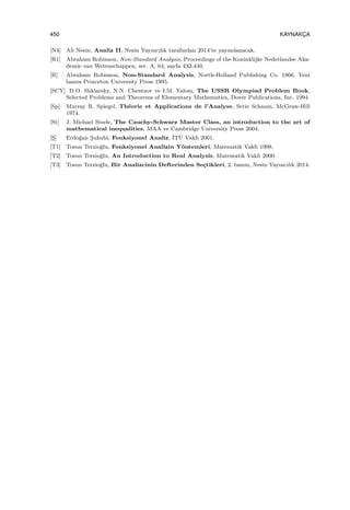 450 KAYNAKC¸ A
[N4] Ali Nesin, Analiz II, Nesin Yayıncılık tarafından 2014’te yayımlanacak.
[R1] Abraham Robinson, Non-Standard Analysis, Proceedings of the Koninklijke Nederlandse Aka-
demie van Wetenschappen, ser. A, 64, sayfa 432-440.
[R] Abraham Robinson, Non-Standard Analysis, North-Holland Publishing Co. 1966. Yeni
basım Princeton University Press 1995.
[SCY] D.O. Shklarsky, N.N. Chentzov ve I.M. Yalom, The USSR Olympiad Problem Book,
Selected Problems and Theorems of Elementary Mathematics, Dover Publications, Inc. 1994.
[Sp] Murray R. Spiegel, Th´eorie et Applications de l’Analyse, Serie Schaum, McGraw-Hill
1974.
[St] J. Michael Steele, The Cauchy-Schwarz Master Class, an introduction to the art of
mathematical inequalities, MAA ve Cambridge University Press 2004.
[S¸] Erdo˘gan S¸uhubi, Fonksiyonel Analiz, ˙IT¨U Vakfı 2001.
[T1] Tosun Terzio˘glu, Fonksiyonel Analizin Y¨ontemleri, Matematik Vakfı 1998.
[T2] Tosun Terzio˘glu, An Introduction to Real Analysis, Matematik Vakfı 2000.
[T3] Tosun Terzio˘glu, Bir Analizcinin Defterinden Se¸ctikleri, 2. basım, Nesin Yayıncılık 2014.
 