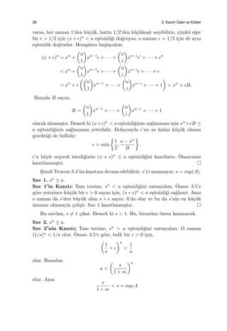 38 3. Kesirli ¨Usler ve K¨okler
varsa, her zaman 1’den k¨u¸c¨uk, hatta 1/2’den k¨u¸c¨uke¸sit se¸cebiliriz, ¸c¨unk¨u e˘ger
bir ϵ > 1/2 i¸cin (x + ϵ)n < a e¸sitsizli˘gi do˘gruysa, o zaman ϵ = 1/2 i¸cin de aynı
e¸sitsizlik do˘grudur. Hesaplara ba¸slayalım:
(x + ϵ)n
= xn
+
(
n
1
)
xn−1
ϵ + · · · +
(
n
i
)
xn−i
ϵi
+ · · · + ϵn
< xn
+
(
n
1
)
xn−1
ϵ + · · · +
(
n
i
)
xn−i
ϵ + · · · + ϵ
= xn
+ ϵ
((
n
1
)
xn−1
+ · · · +
(
n
i
)
xn−i
+ · · · + 1
)
= xn
+ ϵB.
Burada B sayısı,
B =
(
n
1
)
xn−1
+ · · · +
(
n
i
)
xn−i
+ · · · + 1
olarak alınmı¸stır. Demek ki (x+ϵ)n < a e¸sitsizli˘ginin sa˘glanması i¸cin xn+ϵB ≤
a e¸sitsizli˘ginin sa˘glanması yeterlidir. Dolayısıyla ϵ’un ne kadar k¨u¸c¨uk olması
gerekti˘gi de bellidir:
ϵ = min
{
1
2
,
a − xn
B
}
.
ϵ’u b¨oyle se¸cerek istedi˘gimiz (x + ϵ)n ≤ a e¸sitsizli˘gini kanıtlarız. ¨Onsavımız
kanıtlanmı¸stır.
S¸imdi Teorem 3.4’¨un kanıtına devam edebiliriz. s’yi anımsayın: s = sup(A).
Sav 1. sn ≥ a.
Sav 1’in Kanıtı: Tam tersine, sn < a e¸sitsizli˘gini varsayalım. ¨Onsav 3.5’e
g¨ore yeterince k¨u¸c¨uk bir ϵ > 0 sayısı i¸cin, (s +ϵ)n < a e¸sitsizli˘gi sa˘glanır. Ama
o zaman da s’den b¨uy¨uk olan s + ϵ sayısı A’da olur ve bu da s’nin en k¨u¸c¨uk
¨ustsınır olmasıyla ¸celi¸sir. Sav 1 kanıtlanmı¸stır.
Bu savdan, s ̸= 1 ¸cıkar. Demek ki s > 1. Bu, birazdan ¨onem kazanacak.
Sav 2. sn ≤ a.
Sav 2’nin Kanıtı: Tam tersine, sn > a e¸sitsizli˘gini varsayalım. O zaman
(1/s)n < 1/a olur. ¨Onsav 3.5’e g¨ore, belli bir ϵ > 0 i¸cin,
(
1
s
+ ϵ
)n
<
1
a
olur. Buradan
a <
(
s
1 + sϵ
)n
olur. Ama
s
1 + sϵ
< s = sup A
 