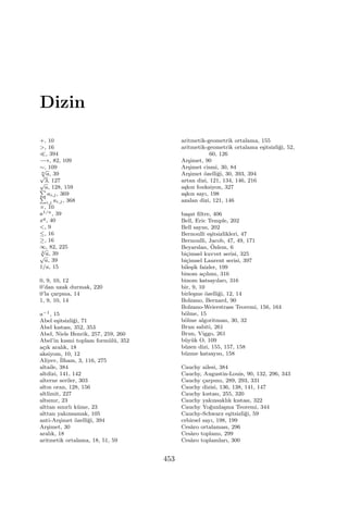 Dizin
+, 10
>, 16
≪, 394
−→, 82, 109
∼, 109
n
√
a, 39√
3, 127√
a, 128, 159∑
ai,j, 369∑
i,j ai,j, 368
×, 10
a1/n, 39
xq, 40
<, 9
≤, 16
≥, 16
∞, 82, 225
2
√
a, 39√
a, 39
1/a, 15
0, 9, 10, 12
0’dan uzak durmak, 220
0’la ¸carpma, 14
1, 9, 10, 14
a−1, 15
Abel e¸sitsizli˘gi, 71
Abel kıstası, 352, 353
Abel, Niels Henrik, 257, 259, 260
Abel’in kısmi toplam form¨ul¨u, 352
a¸cık aralık, 18
aksiyom, 10, 12
Aliyev, ˙Ilham, 3, 116, 275
altaile, 384
altdizi, 141, 142
alterne seriler, 303
altın oran, 128, 156
altlimit, 227
altsınır, 23
alttan sınırlı k¨ume, 23
alttan yakınsamak, 105
anti-Ar¸simet ¨ozelli˘gi, 394
Ar¸simet, 30
aralık, 18
aritmetik ortalama, 18, 51, 59
aritmetik-geometrik ortalama, 155
aritmetik-geometrik ortalama e¸sitsizli˘gi, 52,
60, 126
Ar¸simet, 90
Ar¸simet cismi, 30, 84
Ar¸simet ¨ozelli˘gi, 30, 393, 394
artan dizi, 121, 134, 146, 216
a¸skın fonksiyon, 327
a¸skın sayı, 198
azalan dizi, 121, 146
ba¸sat ﬁltre, 406
Bell, Eric Temple, 202
Bell sayısı, 202
Bernoulli e¸sitsizlikleri, 47
Bernoulli, Jacob, 47, 49, 171
Beyarslan, ¨Ozlem, 6
bi¸cimsel kuvvet serisi, 325
bi¸cimsel Laurent serisi, 397
bile¸sik faizler, 199
binom a¸cılımı, 316
binom katsayıları, 316
bir, 9, 10
birle¸sme ¨ozelli˘gi, 12, 14
Bolzano, Bernard, 90
Bolzano-Weierstrass Teoremi, 156, 164
b¨olme, 15
b¨olme algoritması, 30, 32
Brun sabiti, 261
Brun, Viggo, 261
b¨uy¨uk O, 109
b¨uzen dizi, 155, 157, 158
b¨uzme katsayısı, 158
Cauchy ailesi, 384
Cauchy, Augustin-Louis, 90, 132, 296, 343
Cauchy ¸carpımı, 289, 293, 331
Cauchy dizisi, 136, 138, 141, 147
Cauchy kıstası, 255, 320
Cauchy yakınsaklık kıstası, 322
Cauchy Yo˘gunla¸sma Teoremi, 344
Cauchy-Schwarz e¸sitsizli˘gi, 59
cebirsel sayı, 198, 199
Ces`aro ortalaması, 296
Ces`aro toplamı, 299
Ces`aro toplamları, 300
453
 