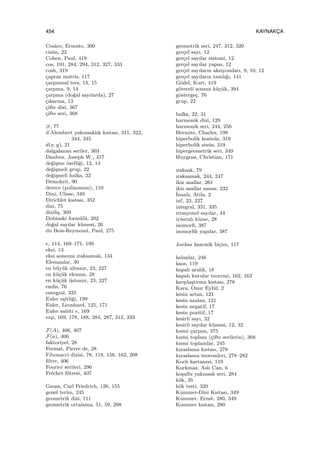 454 KAYNAKC¸ A
Ces`aro, Ernesto, 300
cisim, 22
Cohen, Paul, 419
cos, 191, 284, 294, 312, 327, 333
cosh, 319
¸capraz matris, 117
¸carpımsal ters, 14, 15
¸carpma, 9, 14
¸carpma (do˘gal sayılarda), 27
¸cıkarma, 13
¸cifte dizi, 367
¸cifte seri, 368
D, 77
d’Alembert yakınsaklık kıstası, 311, 322,
344, 345
d(x, y), 21
dalgalanan seriler, 303
Dauben, Joseph W., 417
de˘gi¸sme ¨ozelli˘gi, 12, 14
de˘gi¸smeli grup, 22
de˘gi¸smeli halka, 22
Demokrit, 90
derece (polinomun), 110
Dini, Ulisse, 349
Dirichlet kıstası, 352
dizi, 75
dizili¸s, 369
Dobinski form¨ul¨u, 202
do˘gal sayılar k¨umesi, 26
du Bois-Reymond, Paul, 275
e, 114, 169–171, 199
eksi, 13
eksi sonsuza ıraksamak, 134
Elemanlar, 30
en b¨uy¨uk altsınır, 23, 227
en k¨u¸c¨uk eleman, 28
en k¨u¸c¨uk ¨ustsınır, 23, 227
endis, 76
entegral, 335
Euler e¸sitli˘gi, 199
Euler, Leonhard, 125, 171
Euler sabiti e, 169
exp, 169, 178, 188, 284, 287, 312, 333
F(A), 406, 407
F(a), 406
faktoriyel, 28
Fermat, Pierre de, 28
Fibonacci dizisi, 78, 118, 156, 162, 208
ﬁltre, 406
Fourier serileri, 296
Fr´echet ﬁltresi, 407
Gauss, Carl Friedrich, 126, 155
genel terim, 245
geometrik dizi, 111
geometrik ortalama, 51, 59, 298
geometrik seri, 247, 312, 320
ger¸cel sayı, 12
ger¸cel sayılar sistemi, 12
ger¸cel sayılar yapısı, 12
ger¸cel sayıların aksiyomları, 9, 10, 12
ger¸cel sayıların tamlı˘gı, 141
G¨odel, Kurt, 419
g¨oreceli sonsuz k¨u¸c¨uk, 394
g¨osterge¸c, 76
grup, 22
halka, 22, 31
harmonik dizi, 129
harmonik seri, 244, 256
Hermite, Charles, 198
hiperbolik kosin¨us, 319
hiperbolik sin¨us, 319
hipergeometrik seri, 349
Huygens, Christian, 171
ıraksak, 79
ıraksamak, 244, 247
ikiz asallar, 261
ikiz asallar sanısı, 232
˙Inanlı, Atila, 2
inf, 23, 227
integral, 331, 335
irrasyonel sayılar, 44
iyisıralı k¨ume, 28
izomorﬁ, 387
izomorﬁk yapılar, 387
Jordan kanonik bi¸cim, 117
kalanlar, 246
kaos, 119
kapalı aralık, 18
kapalı kutular teoremi, 162, 163
kar¸sıla¸stırma kıstası, 278
Kara, Onur Eyl¨ul, 2
kesin artan, 121
kesin azalan, 121
kesin negatif, 17
kesin pozitif, 17
kesirli sayı, 32
kesirli sayılar k¨umesi, 12, 32
kısmi ¸carpım, 375
kısmi toplam (¸cifte serilerin), 368
kısmi toplamlar, 245
kıyaslama kıstası, 278
kıyaslama teoremleri, 278–282
Koch kartanesi, 119
Korkmaz, Aslı Can, 6
ko¸sullu yakınsak seri, 284
k¨ok, 35
k¨ok testi, 320
Kummer-Dini Kıstası, 349
Kummer, Ernst, 280, 349
Kummer kıstası, 280
 