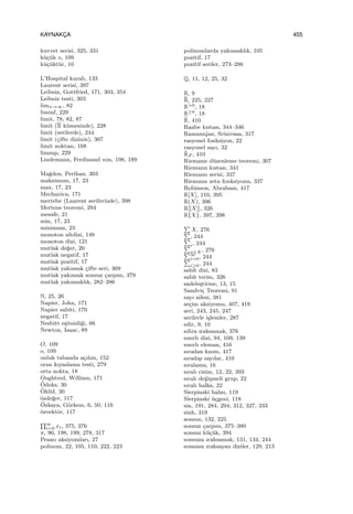 KAYNAKC¸ A 455
kuvvet serisi, 325, 331
k¨u¸c¨uk o, 109
k¨u¸c¨ukt¨ur, 10
L’Hospital kuralı, 133
Laurent serisi, 397
Leibniz, Gottfried, 171, 303, 354
Leibniz testi, 303
limn→∞, 82
liminf, 229
limit, 78, 82, 87
limit (R k¨umesinde), 228
limit (serilerde), 244
limit (¸cifte dizinin), 367
limit noktası, 168
limsup, 229
Lindemann, Ferdinand von, 198, 199
Ma˘gden, Perihan, 303
maksimum, 17, 23
max, 17, 23
Mechanica, 171
mertebe (Laurent serilerinde), 398
Mertens teoremi, 294
mesafe, 21
min, 17, 23
minimum, 23
monoton altdizi, 148
monoton dizi, 121
mutlak de˘ger, 20
mutlak negatif, 17
mutlak pozitif, 17
mutlak yakınsak ¸cifte seri, 369
mutlak yakınsak sonsuz ¸carpım, 379
mutlak yakınsaklık, 282–286
N, 25, 26
Napier, John, 171
Napier sabiti, 170
negatif, 17
Nesbitt e¸sitsizli˘gi, 66
Newton, Isaac, 89
O, 109
o, 109
onluk tabanda a¸cılım, 152
oran kıyaslama testi, 279
orta nokta, 18
Oughtred, William, 171
¨Odoks, 30
¨Oklid, 30
¨ozde˘ger, 117
¨Ozkaya, G¨orkem, 6, 50, 116
¨ozvekt¨or, 117
∏∞
i=0 xi, 375, 376
π, 90, 198, 199, 278, 317
Peano aksiyomları, 27
polinom, 22, 105, 110, 222, 223
polinomlarda yakınsaklık, 105
pozitif, 17
pozitif seriler, 273–286
Q, 11, 12, 25, 32
R, 9
R, 225, 227
R>0, 18
R≥0, 18
˜R, 410
Raabe kıstası, 344–346
Ramanujan, Srinivasa, 317
rasyonel fonksiyon, 22
rasyonel sayı, 32
˜RF , 410
Riemann d¨uzenleme teoremi, 307
Riemann kıstası, 341
Riemann serisi, 337
Riemann zeta fonksiyonu, 337
Robinson, Abraham, 417
R[X], 110, 395
R(X), 396
R[[X]], 326
R{X}, 397, 398
∑
X, 276∑
, 244∑
i, 244∑
x∈X , 276∑∞
i=0, 244∑
i≥0, 244
sabit dizi, 83
sabit terim, 326
sadele¸stirme, 13, 15
Sandvi¸c Teoremi, 91
sayı ailesi, 381
se¸cim aksiyomu, 407, 419
seri, 243, 245, 247
serilerle i¸slemler, 287
sıfır, 9, 10
sıfıra ıraksamak, 376
sınırlı dizi, 94, 109, 139
sınırlı eleman, 416
sıradan kısım, 417
sıradı¸sı sayılar, 410
sıralama, 16
sıralı cisim, 12, 22, 393
sıralı de˘gi¸smeli grup, 22
sıralı halka, 22
Sierpinski halısı, 119
Sierpinski ¨u¸cgeni, 118
sin, 191, 284, 294, 312, 327, 333
sinh, 319
sonsuz, 132, 225
sonsuz ¸carpım, 375–380
sonsuz k¨u¸c¨uk, 394
sonsuza ıraksamak, 131, 134, 244
sonsuza ıraksayan diziler, 129, 213
 