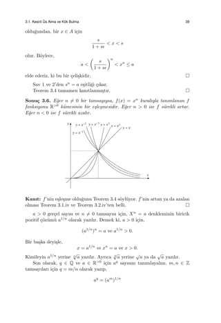 3.1. Kesirli ¨Us Alma ve K¨ok Bulma 39
oldu˘gundan, bir x ∈ A i¸cin
s
1 + sϵ
< x < s
olur. B¨oylece,
a <
(
s
1 + sϵ
)n
< xn
≤ a
elde ederiz, ki bu bir ¸celi¸skidir.
Sav 1 ve 2’den sn = a e¸sitli˘gi ¸cıkar.
Teorem 3.4 tamamen kanıtlanmı¸stır.
Sonu¸c 3.6. E˘ger n ̸= 0 bir tamsayıysa, f(x) = xn kuralıyla tanımlanan f
fonksiyonu R>0 k¨umesinin bir e¸sle¸smesidir. E˘ger n > 0 ise f s¨urekli artar.
E˘ger n < 0 ise f s¨urekli azalır.
Kanıt: f’nin e¸sle¸sme oldu˘gunu Teorem 3.4 s¨oyl¨uyor. f’nin artan ya da azalan
olması Teorem 3.1.iv ve Teorem 3.2.iv’ten belli.
a > 0 ger¸cel sayısı ve n ̸= 0 tamsayısı i¸cin, Xn = a denkleminin biricik
pozitif ¸c¨oz¨um¨u a1/n olarak yazılır. Demek ki, a > 0 i¸cin,
(a1/n
)n
= a ve a1/n
> 0.
Bir ba¸ska deyi¸sle,
x = a1/n
⇔ xn
= a ve x > 0.
Kimileyin a1/n yerine n
√
a yazılır. Ayrıca 2
√
a yerine
√
a ya da
√
a yazılır.
Son olarak, q ∈ Q ve a ∈ R>0 i¸cin aq sayısını tanımlayalım. m, n ∈ Z
tamsayıları i¸cin q = m/n olarak yazıp,
aq
= (am
)1/n
 