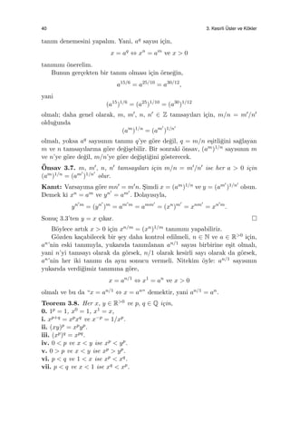 40 3. Kesirli ¨Usler ve K¨okler
tanım denemesini yapalım. Yani, aq sayısı i¸cin,
x = aq
⇔ xn
= am
ve x > 0
tanımını ¨onerelim.
Bunun ger¸cekten bir tanım olması i¸cin ¨orne˘gin,
a15/6
= a25/10
= a30/12
,
yani
(a15
)1/6
= (a25
)1/10
= (a30
)1/12
olmalı; daha genel olarak, m, m′, n, n′ ∈ Z tamsayıları i¸cin, m/n = m′/n′
oldu˘gunda
(am
)1/n
= (am′
)1/n′
olmalı, yoksa aq sayısının tanımı q’ye g¨ore de˘gil, q = m/n e¸sitli˘gini sa˘glayan
m ve n tamsayılarına g¨ore de˘gi¸sebilir. Bir sonraki ¨onsav, (am)1/n sayısının m
ve n’ye g¨ore de˘gil, m/n’ye g¨ore de˘gi¸sti˘gini g¨osterecek.
¨Onsav 3.7. m, m′, n, n′ tamsayıları i¸cin m/n = m′/n′ ise her a > 0 i¸cin
(am)1/n = (am′
)1/n′
olur.
Kanıt: Varsayıma g¨ore mn′ = m′n. S¸imdi x = (am)1/n ve y = (am′
)1/n′
olsun.
Demek ki xn = am ve yn′
= am′
. Dolayısıyla,
yn′m
= (yn′
)m
= am′m
= amm′
= (xn
)m′
= xnm′
= xn′m
.
Sonu¸c 3.3’ten y = x ¸cıkar.
B¨oylece artık x > 0 i¸cin xn/m = (xn)1/m tanımını yapabiliriz.
G¨ozden ka¸cabilecek bir ¸sey daha kontrol edilmeli, n ∈ N ve a ∈ R>0 i¸cin,
an’nin eski tanımıyla, yukarıda tanımlanan an/1 sayısı birbirine e¸sit olmalı,
yani n’yi tamsayı olarak da g¨orsek, n/1 olarak kesirli sayı olarak da g¨orsek,
an’nin her iki tanımı da aynı sonucu vermeli. Nitekim ¨oyle: an/1 sayısının
yukarıda verdi˘gimiz tanımına g¨ore,
x = an/1
⇔ x1
= an
ve x > 0
olmalı ve bu da “x = an/1 ⇔ x = an” demektir, yani an/1 = an.
Teorem 3.8. Her x, y ∈ R>0 ve p, q ∈ Q i¸cin,
0. 1p = 1, x0 = 1, x1 = x,
i. xp+q = xpxq ve x−p = 1/xp.
ii. (xy)p = xpyp.
iii. (xp)q = xpq.
iv. 0 < p ve x < y ise xp < yp.
v. 0 > p ve x < y ise xp > yp.
vi. p < q ve 1 < x ise xp < xq.
vii. p < q ve x < 1 ise xq < xp.
 