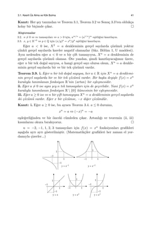 3.1. Kesirli ¨Us Alma ve K¨ok Bulma 41
Kanıt: Her ¸sey tanımdan ve Teorem 3.1, Teorem 3.2 ve Sonu¸c 3.3’ten olduk¸ca
kolay bir bi¸cimde ¸cıkar.
Alı¸stırmalar
3.2. n ̸= 0 ve m tamsayıları ve a > 0 i¸cin, am/n
= (a1/n
)m
e¸sitli˘gini kanıtlayın.
3.3. x, y ∈ R>0
ve p ∈ Q i¸cin (x/y)p
= xp
/yp
e¸sitli˘gini kanıtlayın.
E˘ger a < 0 ise, X2 = a denkleminin ger¸cel sayılarda ¸c¨oz¨um¨u yoktur
¸c¨unk¨u ger¸cel sayılarda kareler negatif olamazlar (bkz. B¨ol¨um 1, U maddesi).
Aynı nedenden e˘ger a < 0 ve n bir ¸cift tamsayıysa, Xn = a denkleminin de
ger¸cel sayılarda ¸c¨oz¨um¨u olamaz. ¨Ote yandan, ¸simdi kanıtlayaca˘gımız ¨uzere,
e˘ger n bir tek do˘gal sayıysa, a hangi ger¸cel sayı olursa olsun, Xn = a denkle-
minin ger¸cel sayılarda bir ve bir tek ¸c¨oz¨um¨u vardır.
Teorem 3.9. i. E˘ger n bir tek do˘gal sayıysa, her a ∈ R i¸cin Xn = a denklemi-
nin ger¸cel sayılarda bir ve bir tek ¸c¨oz¨um¨u vardır. Bir ba¸ska deyi¸sle f(x) = xn
kuralıyla tanımlanan fonksiyon R’nin (artan) bir e¸sle¸smesidir.
ii. E˘ger a ̸= 0 ise aynı ¸sey n tek tamsayıları i¸cin de ge¸cerlidir. Yani f(x) = xn
kuralıyla tanımlanan fonksiyon R  {0} k¨umesinin bir e¸sle¸smesidir.
iii. E˘ger a ≥ 0 ise ve n bir ¸cift tamsayıysa Xn = a denkleminin ger¸cel sayılarda
iki ¸c¨oz¨um¨u vardır. E˘ger x bir ¸c¨oz¨umse, −x di˘ger ¸c¨oz¨umd¨ur.
Kanıt: i. E˘ger a ≥ 0 ise, bu aynen Teorem 3.4. a ≤ 0 durumu,
xn
= a ⇔ (−x)n
= −a
e¸sde˘gerli˘ginden ve bir ¨onceki c¨umleden ¸cıkar. Artanlı˘gı ve teoremin (ii, iii)
kısımlarını okura bırakıyoruz.
n = −2, −1, 1, 2, 3 tamsayıları i¸cin f(x) = xn fonksiyonları graﬁkleri
a¸sa˘gıda ayrı ayrı g¨osterilmi¸stir. (Matematik¸ciler graﬁkleri her zaman el yor-
damıyla ¸cizerler...)
 