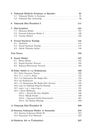 5 Yakınsak Dizilerle Sıralama ve ˙I¸slemler 91
5.1 Yakınsak Diziler ve Sıralama . . . . . . . . . . . . . . . . . . . 91
5.2 Yakınsak Dizi Aritmeti˘gi . . . . . . . . . . . . . . . . . . . . . . 96
6 Yakınsak Dizi ¨Ornekleri I 111
7 Dizi C¸ e¸sitleri 121
7.1 Monoton Diziler . . . . . . . . . . . . . . . . . . . . . . . . . . 121
7.2 Sonsuza Iraksayan Diziler I . . . . . . . . . . . . . . . . . . . . 129
7.3 Cauchy Dizileri . . . . . . . . . . . . . . . . . . . . . . . . . . . 135
8 Ger¸cel Sayıların Tamlı˘gı 141
8.1 Altdiziler . . . . . . . . . . . . . . . . . . . . . . . . . . . . . . 141
8.2 Ger¸cel Sayıların Tamlı˘gı . . . . . . . . . . . . . . . . . . . . . . 147
8.3 Onluk Tabanda A¸cılım . . . . . . . . . . . . . . . . . . . . . . . 148
Vize Sınavı 153
9 Sınırlı Diziler 157
9.1 B¨uzen Diziler . . . . . . . . . . . . . . . . . . . . . . . . . . . . 157
9.2 Kapalı Kutular Teoremi . . . . . . . . . . . . . . . . . . . . . . 162
9.3 Bolzano-Weierstrass Teoremi . . . . . . . . . . . . . . . . . . . 164
10 Euler Sabiti ve exp Fonksiyonu 169
10.1 Euler Sayısının Tanımı . . . . . . . . . . . . . . . . . . . . . . . 169
10.2 ((1 + x/n)n)n Dizisi . . . . . . . . . . . . . . . . . . . . . . . . 172
10.3 e’ye Yakınsayan Bir Ba¸ska Dizi . . . . . . . . . . . . . . . . . . 176
10.4 exp Fonksiyonu . . . . . . . . . . . . . . . . . . . . . . . . . . . 178
10.5 e’ye Yakınsayan Bir Ba¸ska Dizi (devam) . . . . . . . . . . . . . 182
10.6 exp x’in Yakla¸sık De˘gerini Bulmak . . . . . . . . . . . . . . . . 188
10.7 exp(x + y) = exp x exp y . . . . . . . . . . . . . . . . . . . . . . 191
10.8 e Sayısı Hakkında . . . . . . . . . . . . . . . . . . . . . . . . . . 198
10.8.1 e Kesirli Bir Sayı De˘gildir . . . . . . . . . . . . . . . . . 198
10.8.2 Bile¸sik Faizler . . . . . . . . . . . . . . . . . . . . . . . . 199
10.8.3 e Sayısının Farklı G¨osterimleri . . . . . . . . . . . . . . 201
10.8.4 Yer Bulma Olasılı˘gı . . . . . . . . . . . . . . . . . . . . 203
11 Yakınsak Dizi ¨Ornekleri II 209
12 Sonsuza Iraksayan Diziler ve Sonsuzlar 213
12.1 Sonsuza Iraksayan Diziler II . . . . . . . . . . . . . . . . . . . . 213
12.2 Sonsuzları R’ye Eklemek . . . . . . . . . . . . . . . . . . . . . . 225
13 Dizilerin Alt ve ¨Ustlimitleri 227
 