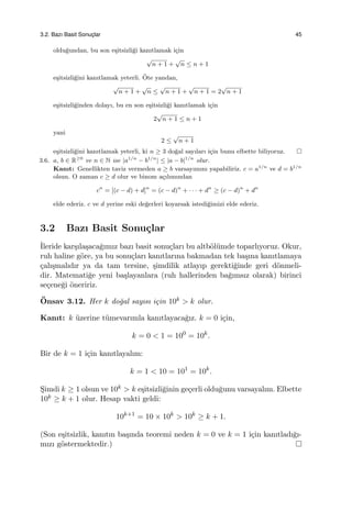 3.2. Bazı Basit Sonuc¸lar 45
oldu˘gundan, bu son e¸sitsizli˘gi kanıtlamak i¸cin
√
n + 1 +
√
n ≤ n + 1
e¸sitsizli˘gini kanıtlamak yeterli. ¨Ote yandan,
√
n + 1 +
√
n ≤
√
n + 1 +
√
n + 1 = 2
√
n + 1
e¸sitsizli˘ginden dolayı, bu en son e¸sitsizli˘gi kanıtlamak i¸cin
2
√
n + 1 ≤ n + 1
yani
2 ≤
√
n + 1
e¸sitsizli˘gini kanıtlamak yeterli, ki n ≥ 3 do˘gal sayıları i¸cin bunu elbette biliyoruz.
3.6. a, b ∈ R≥0
ve n ∈ N ise |a1/n
− b1/n
| ≤ |a − b|1/n
olur.
Kanıt: Genellikten taviz vermeden a ≥ b varsayımını yapabiliriz. c = a1/n
ve d = b1/n
olsun. O zaman c ≥ d olur ve binom a¸cılımından
cn
= [(c − d) + d]n
= (c − d)n
+ · · · + dn
≥ (c − d)n
+ dn
elde ederiz. c ve d yerine eski de˘gerleri koyarsak istedi˘gimizi elde ederiz.
3.2 Bazı Basit Sonu¸clar
˙Ileride kar¸sıla¸saca˘gımız bazı basit sonu¸cları bu altb¨ol¨umde toparlıyoruz. Okur,
ruh haline g¨ore, ya bu sonu¸cları kanıtlarına bakmadan tek ba¸sına kanıtlamaya
¸calı¸smalıdır ya da tam tersine, ¸simdilik atlayıp gerekti˘ginde geri d¨onmeli-
dir. Matemati˘ge yeni ba¸slayanlara (ruh hallerinden ba˘gımsız olarak) birinci
se¸cene˘gi ¨oneririz.
¨Onsav 3.12. Her k do˘gal sayısı i¸cin 10k > k olur.
Kanıt: k ¨uzerine t¨umevarımla kanıtlayaca˘gız. k = 0 i¸cin,
k = 0 < 1 = 100
= 10k
.
Bir de k = 1 i¸cin kanıtlayalım:
k = 1 < 10 = 101
= 10k
.
S¸imdi k ≥ 1 olsun ve 10k > k e¸sitsizli˘ginin ge¸cerli oldu˘gunu varsayalım. Elbette
10k ≥ k + 1 olur. Hesap vakti geldi:
10k+1
= 10 × 10k
> 10k
≥ k + 1.
(Son e¸sitsizlik, kanıtın ba¸sında teoremi neden k = 0 ve k = 1 i¸cin kanıtladı˘gı-
mızı g¨ostermektedir.)
 