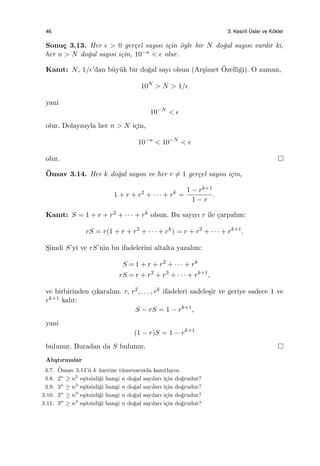 46 3. Kesirli ¨Usler ve K¨okler
Sonu¸c 3.13. Her ϵ > 0 ger¸cel sayısı i¸cin ¨oyle bir N do˘gal sayısı vardır ki,
her n > N do˘gal sayısı i¸cin, 10−n < ϵ olur.
Kanıt: N, 1/ϵ’dan b¨uy¨uk bir do˘gal sayı olsun (Ar¸simet ¨Ozelli˘gi). O zaman,
10N
> N > 1/ϵ
yani
10−N
< ϵ
olur. Dolayısıyla her n > N i¸cin,
10−n
< 10−N
< ϵ
olur.
¨Onsav 3.14. Her k do˘gal sayısı ve her r ̸= 1 ger¸cel sayısı i¸cin,
1 + r + r2
+ · · · + rk
=
1 − rk+1
1 − r
.
Kanıt: S = 1 + r + r2 + · · · + rk olsun. Bu sayıyı r ile ¸carpalım:
rS = r(1 + r + r2
+ · · · + rk
) = r + r2
+ · · · + rk+1
.
S¸imdi S’yi ve rS’nin bu ifadelerini altalta yazalım:
S = 1 + r + r2
+ · · · + rk
rS = r + r2
+ r3
+ · · · + rk+1
,
ve birbirinden ¸cıkaralım. r, r2, . . . , rk ifadeleri sadele¸sir ve geriye sadece 1 ve
rk+1 kalır:
S − rS = 1 − rk+1
,
yani
(1 − r)S = 1 − rk+1
bulunur. Buradan da S bulunur.
Alı¸stırmalar
3.7. ¨Onsav 3.14’¨u k ¨uzerine t¨umevarımla kanıtlayın.
3.8. 2n
≥ n2
e¸sitsizli˘gi hangi n do˘gal sayıları i¸cin do˘grudur?
3.9. 3n
≥ n2
e¸sitsizli˘gi hangi n do˘gal sayıları i¸cin do˘grudur?
3.10. 2n
≥ n3
e¸sitsizli˘gi hangi n do˘gal sayıları i¸cin do˘grudur?
3.11. 3n
≥ n3
e¸sitsizli˘gi hangi n do˘gal sayıları i¸cin do˘grudur?
 