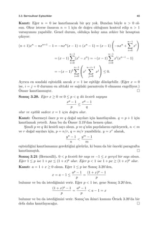 3.3. Bernoullivari Es¸itsizlikler 49
Kanıt: E˘ger n = 0 ise kanıtlanacak bir ¸sey yok. Bundan b¨oyle n > 0 ol-
sun. Okur isterse ¨onsavın n = 1 i¸cin de do˘gru oldu˘gunu kontrol edip n > 1
varsayımını yapabilir. Genel durum, olduk¸ca kolay ama zekice bir hesaptan
¸cıkıyor:
(n + 1)xn
− nxn+1
− 1 = −nxn
(x − 1) + (xn
− 1) = (x − 1)
(
−nxn
+
n−1∑
i=0
xi
)
= (x − 1)
n−1∑
i=0
(xi
− xn
) = −(x − 1)
n−1∑
i=0
xi
(xn−i
− 1)
= −(x − 1)2
n−1∑
i=0

xi
n−i−1∑
j=0
xj

 ≤ 0.
Ayrıca en sondaki e¸sitsizlik ancak x = 1 ise e¸sitli˘ge d¨on¨u¸sebilir. (E˘ger x = 0
ise, i = j = 0 durumu en alttaki ve sa˘gdaki parantezin 0 olmasını engelliyor.)
¨Onsav kanıtlanmı¸stır.
Sonu¸c 3.20. E˘ger x ≥ 0 ve 0 ≤ p < q iki kesirli sayıysa
xp − 1
p
≤
xq − 1
q
olur ve e¸sitlik sadece x = 1 i¸cin do˘gru olur.
Kanıt: ¨Onermeyi ¨once p ve q do˘gal sayıları i¸cin kanıtlayalım. q = p + 1 i¸cin
kanıtlamak yeterli. Ama bu da ¨Onsav 3.19’dan hemen ¸cıkar.
S¸imdi p ve q iki kesirli sayı olsun. p ve q’n¨un paydalarını e¸sitleyerek, n < m
ve r do˘gal sayıları i¸cin, p = n/r, q = m/r yazabiliriz. y = xr alarak,
yn − 1
n
<
ym − 1
m
e¸sitsizli˘gini kanıtlamamız gerekti˘gini g¨or¨ur¨uz, ki bunu da bir ¨onceki paragrafta
kanıtlamı¸stık.
Sonu¸c 3.21 (Bernoulli). 0 < p kesirli bir sayı ve −1 ≤ x ger¸cel bir sayı olsun.
E˘ger 1 ≤ p ise 1 + px ≤ (1 + x)p olur. E˘ger p < 1 ise 1 + px ≥ (1 + x)p olur.
Kanıt: a = 1 + x ≥ 0 olsun. E˘ger 1 ≤ p ise Sonu¸c 3.20’den,
x = a − 1 ≤
ap − 1
p
=
(1 + x)p − 1
p
bulunur ve bu da istedi˘gimizi verir. E˘ger p < 1 ise, gene Sonu¸c 3.20’den,
(1 + x)p − 1
p
=
ap − 1
p
< a − 1 = x
bulunur ve bu da istedi˘gimizi verir. Sonu¸c’un ikinci kısmını ¨Ornek 3.39’da bir
defa daha kanıtlayaca˘gız.
 