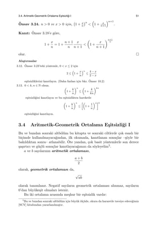 3.4. Aritmetik-Geometrik Ortalama Es¸itsizli˘gi I 51
¨Onsav 3.24. n > 0 ve x > 0 i¸cin,
(
1 + x
n
)n
<
(
1 + x
n+1
)n+1
.
Kanıt: ¨Onsav 3.18’e g¨ore,
1 +
x
n
= 1 +
n + 1
n
x
n + 1
<
(
1 +
x
n + 1
)n+1
n
olur.
Alı¸stırmalar
3.12. ¨Onsav 3.23’teki y¨ontemle, 0 < x ≤ 2 i¸cin
2 ≤
(
1 +
x
n
)n
≤
4 − x
2 − x
e¸sitsizliklerini kanıtlayın. (Daha fazlası i¸cin bkz. ¨Onsav 10.2)
3.13. 0 < k, n ∈ N olsun.
(
1 +
k
n
)n
≤
(
1 +
k
kn
)kn
e¸sitsizli˘gini kanıtlayın ve bu e¸sitsizlikten hareketle
(
1 +
k
n
)n
≤
[(
1 +
1
n
)n]k
e¸sitsizli˘gini kanıtlayın.
3.4 Aritmetik-Geometrik Ortalama E¸sitsizli˘gi I
Bu ve bundan sonraki altb¨ol¨um bu kitapta ve sonraki ciltlerde ¸cok esaslı bir
bi¸cimde kullanılmayaca˘gından, ilk okumada, kanıtlanan sonu¸clar –¸s¨oyle bir
bakıldıktan sonra– atlanabilir. ¨Ote yandan, ¸cok basit y¨ontemlerle son derece
¸sa¸sırtıcı ve g¨u¸cl¨u sonu¸clar kanıtlayaca˘gımızı da s¨oyleyelim5.
a ve b sayılarının aritmetik ortalaması,
a + b
2
olarak, geometrik ortalaması da,
√
ab
olarak tanımlanır. Negatif sayıların geometrik ortalaması alınmaz, sayıların
0’dan b¨uy¨uke¸sit olmaları istenir.
Bu iki ortalama arasında me¸shur bir e¸sitsizlik vardır:
5
Bu ve bundan sonraki altb¨ol¨um i¸cin b¨uy¨uk ¨ol¸c¨ude, okura da hararetle tavsiye edece˘gimiz
[SCY] kitabından yararlanılmı¸stır.
 