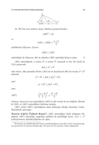 3.4. Aritmetik-Geometrik Ortalama Es¸itsizli˘gi I 53
M, BC’nin orta noktası olsun. D¨uzlem geometrisinden,
|AH|2
= ab
ve
|AM| = |BM| =
a + b
2
e¸sitliklerini biliyoruz. Ayrıca
|AH| ≤ |AM|
e¸sitsizli˘gini de biliyoruz. Bu ¨u¸c olgudan (AG) e¸sitsizli˘gi kolayca ¸cıkar.
(AG) e¸sitsizli˘ginde a yerine a2, b yerine b2 yazarsak ve her iki tarafı da
2’yle ¸carparsak,
2ab ≤ a2
+ b2
elde ederiz. (Bu e¸sitsizlik elbette (AG)’siz de kanıtlanır!) Her iki tarafa a2 +b2
eklersek
a2
+ b2
+ 2ab ≤ 2(a2
+ b2
),
yani
(a + b)2
≤ 2(a2
+ b2
),
yani
(AG′)
(
a + b
2
)2
≤
a2 + b2
2
buluruz. Ayrıca bu son e¸sitsizlikten (AG)’yi elde etmek de zor de˘gildir. Demek
ki (AG) ve (AG′) e¸sitsizlikleri birbirine denktir.
(AG) yerine (AG′) e¸sitsizli˘ginin daha kullanı¸slı oldu˘gu durumlar vardır.
¨Orneklerde g¨orece˘giz.
Teorem 3.25’in ¨U¸c¨unc¨u Kanıtı7: (AG) e¸sitsizli˘gine denk oldu˘gunu bil-
di˘gimiz (AG′) e¸sitsizli˘gi, a¸sa˘gıdaki ¸sekilden de g¨or¨uld¨u˘g¨u ¨uzere, f(x) = x2
fonksiyonunun dı¸sb¨ukeyli˘ginden de ¸cıkar.
7
Bu kanıtta da dı¸sb¨ukeylik gibi hen¨uz tanımlamadı˘gımız ama ikinci ciltte tanımlayaca˘gı-
mız geometrik bir kavram kullanaca˘gız. Bu kanıt da bir parantez olarak algılanmalı.
 