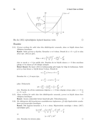 54 3. Kesirli ¨Usler ve K¨okler
Bu da (AG) e¸sitsizli˘ginin ¨u¸c¨unc¨u kanıtını verir.
¨Ornekler
3.14. C¸evresi verilmi¸s bir sabit olan t¨um dikd¨ortgenler arasında, alanı en b¨uy¨uk olanın kare
oldu˘gunu kanıtlayın.
Kanıt: Sabit ¸cevreye p diyelim. Kenarlar a ve b olsun. Demek ki a + b = p/2 ve alan
ab’ye e¸sit. (AG)’ye g¨ore,
Alan = ab ≤
(
a + b
2
)2
=
(p
4
)2
=
p2
16
olur ve ancak a = b ise e¸sitlik olur. Bundan da en b¨uy¨uk alanın a = b iken meydana
¸cıktı˘gı ve bu alanın p2
/16 oldu˘gu anla¸sılır.
˙Ikinci Kanıt: Bu kanıt (AG)’yi kullanmadı˘gı gibi ba¸ska bir bilgi de kullanmaz. Sabit
¸cevre p, kısa kenar a, b¨uy¨uk kenar b olsun. Demek ki
a ≤
p
4
≤ b ve a + b =
p
2
.
Buradan bir x ≥ 0 sayısı i¸cin,
a =
p
4
− x ve b =
p
4
+ x
¸cıkar. Dolayısıyla
ab =
(p
4
− x
) (p
4
+ x
)
=
p2
16
− x2
olur. Bundan da ab’nin maksimum de˘gerine x = 0 iken ula¸stı˘gı ortaya ¸cıkar: x = 0 ve
a = b = p/4.
3.15. Alanı verilmi¸s bir sabit olan t¨um dikd¨ortgenler arasında, ¸cevresi en k¨u¸c¨uk olanın kare
oldu˘gunu kanıtlayın.
Kanıt: Aynen yukarıdaki birinci kanıttaki gibi. Tekrarlamıyoruz.
3.16. Bir dik¨u¸cgenin dik kenarlarının uzunluklarının toplamının
√
2 defa hipoten¨us¨un uzunlu-
˘gunu ge¸cemeyece˘gini kanıtlayın.
Kanıt: Dik ¨u¸cgenin kenarları a, b ve c olsun. Hipoten¨us¨un uzunlu˘gu c olsun. (AG′
)
e¸sitsizli˘gine g¨ore,
(a + b)2
4
=
(
a + b
2
)2
≤
a2
+ b2
2
=
c2
2
ve
(a + b)2
≤ 2c2
olur. Buradan da istenen ¸cıkar.
 