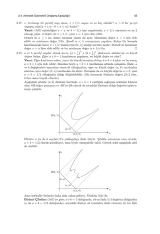 3.4. Aritmetik-Geometrik Ortalama Es¸itsizli˘gi I 55
3.17. x, herhangi bir pozitif sayı olsun. x + 1/x sayısı en az ka¸c olabilir? α > 0 bir ger¸cel
sayıysa, min{x + 1/x : 0 < x ≤ α} ka¸ctır?
Yanıt: (AG) e¸sitsizli˘gini a = x ve b = 1/x i¸cin uygularsak, x + 1/x sayısının en az 2
olaca˘gı ¸cıkar. 2 de˘geri de x = 1/x, yani x = 1 i¸cin elde edilir.
Demek ki α ≥ 1 ise, ikinci sorunun yanıtı da aynı: Minimum de˘ger x = 1 i¸cin elde
edilir ve minimum de˘ger 2’dir. S¸imdi α < 1 varsayımını yapalım. Kolay bir hesapla
kanıtlanaca˘gı ¨uzere x + 1/x fonksiyonu (0, α] aralı˘gı ¨uzerine azalır. Demek ki minimum
de˘ger x = α iken elde edilir ve bu minimum de˘ger α + 1/α’dır.
3.18. a ve b pozitif sayılar olmak ¨uzere,
(
a + 1
a
)2
+
(
b + 1
b
)2
ifadesinin alabilece˘gi en k¨u¸c¨uk
de˘geri bulun. E˘ger a + b = 1 kısıtlaması yapılırsa, en k¨u¸c¨uk de˘ger ne olur?
Yanıt: E˘ger kısıtlama yoksa, yanıt bir ¨onceki sorudan dolayı 4+4 = 8 ¸cıkar ve bu sonu¸c
a = b = 1 i¸cin elde edilir. Bundan b¨oyle a + b = 1 kısıtlaması altında ¸calı¸salım. ˙Ifade, a
ve b de˘gi¸skenleri a¸cısından simetrik oldu˘gundan, e˘ger en k¨u¸c¨uk de˘ger (a, b) tarafından
alınırsa, aynı de˘ger (b, a) tarafından da alınır. Buradan da en k¨u¸c¨uk de˘gerin a = b, yani
a = b = 1/2 oldu˘gunda aldı˘gı d¨u¸s¨un¨ulebilir. (Bu durumda ifadenin de˘geri 25/2 olur,
8’den daha b¨uy¨uk elbette.)
A¸sa˘gıdaki ¸sekilde (a, b) d¨uzlemi ¨uzerinde, a + b = 1 e¸sitli˘gini sa˘glayan noktalar k¨umesi
olan AB do˘gru par¸casını ve AB’ye dik olarak da sorudaki ifadenin aldı˘gı de˘gerleri g¨oster-
meye ¸calı¸stık.
Elbette a ya da b sayıları 0’a yakla¸stık¸ca ifade b¨uy¨ur. S¸ekilde minimum tam ortada,
a = b = 1/2 olarak g¨oz¨uk¨uyor, ama b¨oyle olmayabilir tabii. Ger¸cek ¸sekil a¸sa˘gıdaki gibi
de olabilir.
Ama herhalde birincisi daha akla yakın geliyor. Nitekim ¨oyle de.
Birinci C¸ ¨oz¨um: (AG)’ye g¨ore, a+b = 1 oldu˘gunda, ab en fazla 1/4 de˘gerini aldı˘gından
(o da a = b = 1/2 oldu˘gunda), sorudaki ifadeyi ab cinsinden ifade etmenin iyi bir ﬁkir
 