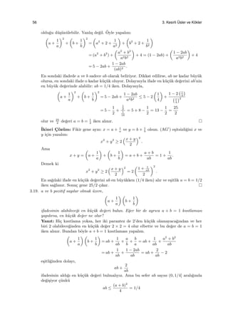 56 3. Kesirli ¨Usler ve K¨okler
oldu˘gu d¨u¸s¨un¨ulebilir. Yanlı¸s de˘gil. ¨Oyle yapalım:
(
a +
1
a
)2
+
(
b +
1
b
)2
=
(
a2
+ 2 +
1
a2
)
+
(
b2
+ 2 +
1
b2
)
= (a2
+ b2
) +
(
a2
+ b2
a2b2
)
+ 4 = (1 − 2ab) +
(
1 − 2ab
a2b2
)
+ 4
= 5 − 2ab +
1 − 2ab
(ab)2
.
En sondaki ifadede a ve b sadece ab olarak beliriyor. Dikkat edilirse, ab ne kadar b¨uy¨uk
olursa, en sondaki ifade o kadar k¨u¸c¨uk oluyor. Dolayısıyla ifade en k¨u¸c¨uk de˘gerini ab’nin
en b¨uy¨uk de˘gerinde alabilir: ab = 1/4 iken. Dolayısıyla,
(
a +
1
a
)2
+
(
b +
1
b
)2
= 5 − 2ab +
1 − 2ab
a2b2
≤ 5 − 2
(
1
4
)
+
1 − 2
(1
4
)
(1
4
)2
= 5 −
1
2
+
1
2
1
16
= 5 + 8 −
1
2
= 13 −
1
2
=
25
2
olur ve 25
2
de˘geri a = b = 1
2
iken alınır.
˙Ikinci C¸ ¨oz¨um: Fikir gene aynı: x = a + 1
a
ve y = b + 1
b
olsun. (AG′
) e¸sitsizli˘gini x ve
y i¸cin yazalım:
x2
+ y2
≥ 2
(x + y
2
)2
.
Ama
x + y =
(
a +
1
a
)
+
(
b +
1
b
)
= a + b +
a + b
ab
= 1 +
1
ab
.
Demek ki
x2
+ y2
≥ 2
(x + y
2
)2
= 2
(
1 + 1
ab
2
)2
.
En sa˘gdaki ifade en k¨u¸c¨uk de˘gerini ab en b¨uy¨ukken (1/4 iken) alır ve e¸sitlik a = b = 1/2
iken sa˘glanır. Sonu¸c gene 25/2 ¸cıkar.
3.19. a ve b pozitif sayılar olmak ¨uzere,
(
a +
1
a
) (
b +
1
b
)
ifadesinin alabilece˘gi en k¨u¸c¨uk de˘geri bulun. E˘ger bir de ayrıca a + b = 1 kısıtlaması
yapılırsa, en k¨u¸c¨uk de˘ger ne olur?
Yanıt: Hi¸c kısıtlama yoksa, her iki parantez de 2’den k¨u¸c¨uk olamayaca˘gından ve her
biri 2 olabilece˘ginden en k¨u¸c¨uk de˘ger 2 × 2 = 4 olur elbette ve bu de˘ger de a = b = 1
iken alınır. Bundan b¨oyle a + b = 1 kısıtlaması yapalım.
(
a +
1
a
) (
b +
1
b
)
= ab +
1
ab
+
a
b
+
b
a
= ab +
1
ab
+
a2
+ b2
ab
= ab +
1
ab
+
1 − 2ab
ab
= ab +
2
ab
− 2
e¸sitli˘ginden dolayı,
ab +
2
ab
ifadesinin aldı˘gı en k¨u¸c¨uk de˘geri bulmalıyız. Ama bu sefer ab sayısı (0, 1/4] aralı˘gında
de˘gi¸siyor ¸c¨unk¨u
ab ≤
(a + b)2
4
= 1/4
 