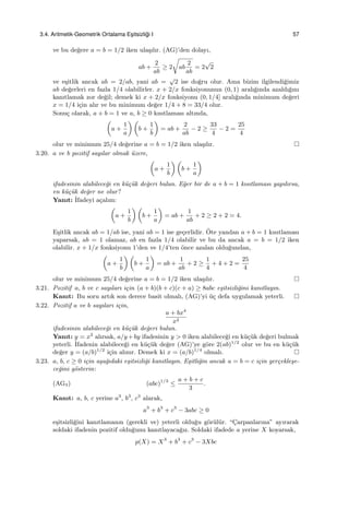 3.4. Aritmetik-Geometrik Ortalama Es¸itsizli˘gi I 57
ve bu de˘gere a = b = 1/2 iken ula¸sılır. (AG)’den dolayı,
ab +
2
ab
≥ 2
√
ab
2
ab
= 2
√
2
ve e¸sitlik ancak ab = 2/ab, yani ab =
√
2 ise do˘gru olur. Ama bizim ilgilendi˘gimiz
ab de˘gerleri en fazla 1/4 olabilirler. x + 2/x fonksiyonunun (0, 1) aralı˘gında azaldı˘gını
kanıtlamak zor de˘gil; demek ki x + 2/x fonksiyonu (0, 1/4] aralı˘gında minimum de˘geri
x = 1/4 i¸cin alır ve bu minimum de˘ger 1/4 + 8 = 33/4 olur.
Sonu¸c olarak, a + b = 1 ve a, b ≥ 0 kısıtlaması altında,
(
a +
1
a
) (
b +
1
b
)
= ab +
2
ab
− 2 ≥
33
4
− 2 =
25
4
olur ve minimum 25/4 de˘gerine a = b = 1/2 iken ula¸sılır.
3.20. a ve b pozitif sayılar olmak ¨uzere,
(
a +
1
b
) (
b +
1
a
)
ifadesinin alabilece˘gi en k¨u¸c¨uk de˘geri bulun. E˘ger bir de a + b = 1 kısıtlaması yapılırsa,
en k¨u¸c¨uk de˘ger ne olur?
Yanıt: ˙Ifadeyi a¸calım:
(
a +
1
b
) (
b +
1
a
)
= ab +
1
ab
+ 2 ≥ 2 + 2 = 4.
E¸sitlik ancak ab = 1/ab ise, yani ab = 1 ise ge¸cerlidir. ¨Ote yandan a + b = 1 kısıtlaması
yaparsak, ab = 1 olamaz, ab en fazla 1/4 olabilir ve bu da ancak a = b = 1/2 iken
olabilir. x + 1/x fonksiyonu 1’den ve 1/4’ten ¨once azalan oldu˘gundan,
(
a +
1
b
) (
b +
1
a
)
= ab +
1
ab
+ 2 ≥
1
4
+ 4 + 2 =
25
4
olur ve minimum 25/4 de˘gerine a = b = 1/2 iken ula¸sılır.
3.21. Pozitif a, b ve c sayıları i¸cin (a + b)(b + c)(c + a) ≥ 8abc e¸sitsizli˘gini kanıtlayın.
Kanıt: Bu soru artık son derece basit olmalı, (AG)’yi ¨u¸c defa uygulamak yeterli.
3.22. Pozitif a ve b sayıları i¸cin,
a + bx4
x2
ifadesinin alabilece˘gi en k¨u¸c¨uk de˘geri bulun.
Yanıt: y = x2
alırsak, a/y +by ifadesinin y > 0 iken alabilece˘gi en k¨u¸c¨uk de˘geri bulmak
yeterli. ˙Ifadenin alabilece˘gi en k¨u¸c¨uk de˘ger (AG)’ye g¨ore 2(ab)1/2
olur ve bu en k¨u¸c¨uk
de˘ger y = (a/b)1/2
i¸cin alınır. Demek ki x = (a/b)1/4
olmalı.
3.23. a, b, c ≥ 0 i¸cin a¸sa˘gıdaki e¸sitsizli˘gi kanıtlayın. E¸sitli˘gin ancak a = b = c i¸cin ger¸cekle¸se-
ce˘gini g¨osterin:
(AG3) (abc)1/3
≤
a + b + c
3
.
Kanıt: a, b, c yerine a3
, b3
, c3
alarak,
a3
+ b3
+ c3
− 3abc ≥ 0
e¸sitsizli˘gini kanıtlamanın (gerekli ve) yeterli oldu˘gu g¨or¨ul¨ur. “C¸arpanlarına” ayırarak
soldaki ifadenin pozitif oldu˘gunu kanıtlayaca˘gız. Soldaki ifadede a yerine X koyarsak,
p(X) = X3
+ b3
+ c3
− 3Xbc
 