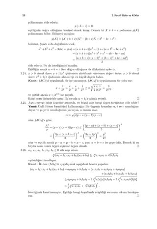 58 3. Kesirli ¨Usler ve K¨okler
polinomunu elde ederiz.
p (−b − c) = 0
e¸sitli˘ginin do˘gru oldu˘gunu kontrol etmek kolay. Demek ki X + b + c polinomu p(X)
polinomunu b¨oler. B¨olmeyi yapalım:
p(X) = (X + b + c)(X2
− (b + c)X + b2
− bc + c2
)
buluruz. S¸imdi a’da de˘gerlendirirsek,
a3
+ b3
+ c3
− 3abc = p(a) = (a + b + c)(a2
− (b + c)a + b2
− bc + c2
)
= (a + b + c)(a2
+ b2
+ c2
− ab − bc − ca)
=
(a + b + c)((a − b)2
+ (b − c)2
+ (c − a)2
)
2
elde ederiz. Bu da istedi˘gimizi kanıtlar.
E¸sitli˘gin ancak a = b = c iken do˘gru oldu˘guna da dikkatinizi ¸cekeriz.
3.24. x > 0 olmak ¨uzere x + 1/x2
ifadesinin alabilece˘gi minimum de˘geri bulun. x > 0 olmak
¨uzere x2
+ 1/x ifadesinin alabilece˘gi en k¨u¸c¨uk de˘geri bulun.
Kanıt: (AG)’yi uygulamak bir i¸se yaramıyor. (AG3)’¨u uygulamanın bir yolu var:
x +
1
x2
=
x
2
+
x
2
+
1
x2
≥ 3
3
√
x
2
x
2
1
x2
=
3
22/3
ve e¸sitlik ancak x = 21/3
ise ge¸cerli.
˙Ikinci soru birincisiyle aynı: ˙Ilk soruda y = 1/x almak yeterli.
3.25. Aynı ¸cevreye sahip ¨u¸cgenler arasında, en b¨uy¨uk alan hangi ¨u¸cgen tarafından elde edilir?
Yanıt: ¨Unl¨u Heron form¨ul¨un¨u kullanaca˘gız: Bir ¨u¸cgenin kenarları a, b ve c uzunlu˘gun-
daysa ve p ¸cevre uzunlu˘gunun yarısıysa, o zaman alan,
A =
√
p(p − a)(p − b)(p − c)
olur. (AG3)’e g¨ore,
A2
p
= (p − a)(p − b)(p − c) ≤
(
(p − a) + (p − b) + (p − c)
3
)3
=
(
3p − (a + b + c)
3
)3
=
(
3p − 2p
3
)3
=
p3
27
olur ve e¸sitlik ancak p − a = p − b = p − c, yani a = b = c ise ge¸cerlidir. Demek ki en
b¨uy¨uk alanı veren ¨u¸cgen e¸skenar ¨u¸cgen olmalı.
3.26. a1, a2, a3, b1, b2, b3 ≥ 0 altı sayı olsun.
3
√
(a1 + b1)(a2 + b2)(a3 + b3) ≥ 3
√
a1a2a3 + 3
√
b1b2b3
e¸sitsizli˘gini kanıtlayın.
Kanıt: ˙Iki kez (AG3)’¨u uygulayarak a¸sa˘gıdaki hesabı yapalım:
(a1 + b1)(a2 + b2)(a3 + b3) = a1a2a3 + b1b2b3 + (a1a2b3 + a1b2a3 + b1a2a3)
+(a1b2b3 + b1a2b3 + b1b2a3)
≥ a1a2a3 + b1b2b3 + 3 3
√
a2
1a2
2a2
3b1b2b3 + 3 3
√
a1a2a3b2
1b2
2b2
3
=
(
3
√
a1a2a3 + 3
√
b1b2b3
)3
.
˙Istedi˘gimiz kanıtlanmı¸stır. E¸sitli˘ge hangi ko¸sullarda eri¸sildi˘gi sorusunu okura bırakıyo-
ruz.
 