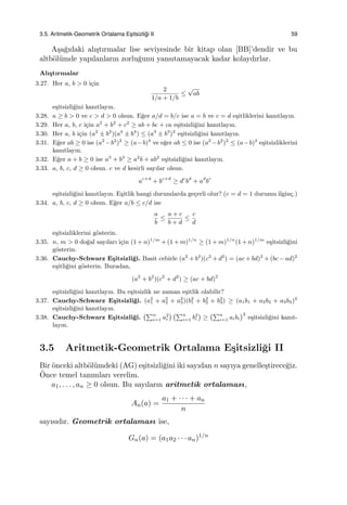 3.5. Aritmetik-Geometrik Ortalama Es¸itsizli˘gi II 59
A¸sa˘gıdaki alı¸stırmalar lise seviyesinde bir kitap olan [BB]’dendir ve bu
altb¨ol¨umde yapılanların zorlu˘gunu yansıtamayacak kadar kolaydırlar.
Alı¸stırmalar
3.27. Her a, b > 0 i¸cin
2
1/a + 1/b
≤
√
ab
e¸sitsizli˘gini kanıtlayın.
3.28. a ≥ b > 0 ve c > d > 0 olsun. E˘ger a/d = b/c ise a = b ve c = d e¸sitliklerini kanıtlayın.
3.29. Her a, b, c i¸cin a2
+ b2
+ c2
≥ ab + bc + ca e¸sitsizli˘gini kanıtlayın.
3.30. Her a, b i¸cin (a2
± b2
)(a4
± b4
) ≤ (a3
± b3
)2
e¸sitsizli˘gini kanıtlayın.
3.31. E˘ger ab ≥ 0 ise (a2
−b2
)2
≥ (a−b)4
ve e˘ger ab ≤ 0 ise (a2
−b2
)2
≤ (a−b)4
e¸sitsizliklerini
kanıtlayın.
3.32. E˘ger a + b ≥ 0 ise a3
+ b3
≥ a2
b + ab2
e¸sitsizli˘gini kanıtlayın.
3.33. a, b, c, d ≥ 0 olsun. c ve d kesirli sayılar olsun.
ac+d
+ bc+d
≥ dc
bd
+ ad
bc
e¸sitsizli˘gini kanıtlayın. E¸sitlik hangi durumlarda ge¸cerli olur? (c = d = 1 durumu ilgin¸c.)
3.34. a, b, c, d ≥ 0 olsun. E˘ger a/b ≤ c/d ise
a
b
≤
a + c
b + d
≤
c
d
e¸sitsizliklerini g¨osterin.
3.35. n, m > 0 do˘gal sayıları i¸cin (1 + n)1/m
+ (1 + m)1/n
≥ (1 + m)1/n
(1 + n)1/m
e¸sitsizli˘gini
g¨osterin.
3.36. Cauchy-Schwarz E¸sitsizli˘gi. Basit cebirle (a2
+ b2
)(c2
+ d2
) = (ac + bd)2
+ (bc − ad)2
e¸sitli˘gini g¨osterin. Buradan,
(a2
+ b2
)(c2
+ d2
) ≥ (ac + bd)2
e¸sitsizli˘gini kanıtlayın. Bu e¸sitsizlik ne zaman e¸sitlik olabilir?
3.37. Cauchy-Schwarz E¸sitsizli˘gi. (a2
1 + a2
2 + a2
3)(b2
1 + b2
2 + b2
3) ≥ (a1b1 + a2b2 + a3b3)2
e¸sitsizli˘gini kanıtlayın.
3.38. Cauchy-Schwarz E¸sitsizli˘gi.
(∑n
i=1 a2
i
) (∑n
i=1 b2
i
)
≥
(∑n
i=1 aibi
)2
e¸sitsizli˘gini kanıt-
layın.
3.5 Aritmetik-Geometrik Ortalama E¸sitsizli˘gi II
Bir ¨onceki altb¨ol¨umdeki (AG) e¸sitsizli˘gini iki sayıdan n sayıya genelle¸stirece˘giz.
¨Once temel tanımları verelim.
a1, . . . , an ≥ 0 olsun. Bu sayıların aritmetik ortalaması,
An(a) =
a1 + · · · + an
n
sayısıdır. Geometrik ortalaması ise,
Gn(a) = (a1a2 · · · an)1/n
 