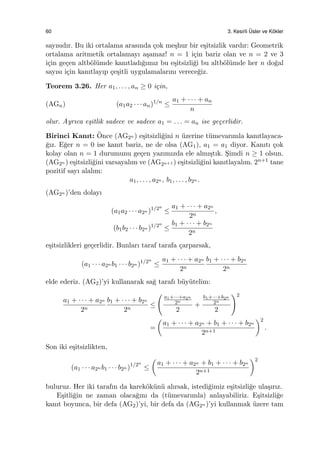60 3. Kesirli ¨Usler ve K¨okler
sayısıdır. Bu iki ortalama arasında ¸cok me¸shur bir e¸sitsizlik vardır: Geometrik
ortalama aritmetik ortalamayı a¸samaz! n = 1 i¸cin bariz olan ve n = 2 ve 3
i¸cin ge¸cen altb¨ol¨umde kanıtladı˘gımız bu e¸sitsizli˘gi bu altb¨ol¨umde her n do˘gal
sayısı i¸cin kanıtlayıp ¸ce¸sitli uygulamalarını verece˘giz.
Teorem 3.26. Her a1, . . . , an ≥ 0 i¸cin,
(AGn) (a1a2 · · · an)1/n
≤
a1 + · · · + an
n
olur. Ayrıca e¸sitlik sadece ve sadece a1 = . . . = an ise ge¸cerlidir.
Birinci Kanıt: ¨Once (AG2n ) e¸sitsizli˘gini n ¨uzerine t¨umevarımla kanıtlayaca-
˘gız. E˘ger n = 0 ise kanıt bariz, ne de olsa (AG1), a1 = a1 diyor. Kanıtı ¸cok
kolay olan n = 1 durumunu ge¸cen yazımızda ele almı¸stık. S¸imdi n ≥ 1 olsun.
(AG2n ) e¸sitsizli˘gini varsayalım ve (AG2n+1 ) e¸sitsizli˘gini kanıtlayalım. 2n+1 tane
pozitif sayı alalım:
a1, . . . , a2n , b1, . . . , b2n .
(AG2n )’den dolayı
(a1a2 · · · a2n )1/2n
≤
a1 + · · · + a2n
2n
,
(b1b2 · · · b2n )1/2n
≤
b1 + · · · + b2n
2n
e¸sitsizlikleri ge¸cerlidir. Bunları taraf tarafa ¸carparsak,
(a1 · · · a2n b1 · · · b2n )1/2n
≤
a1 + · · · + a2n
2n
b1 + · · · + b2n
2n
elde ederiz. (AG2)’yi kullanarak sa˘g tarafı b¨uy¨utelim:
a1 + · · · + a2n
2n
b1 + · · · + b2n
2n
≤
(
a1+···+a2n
2n
2
+
b1+···+b2n
2n
2
)2
=
(
a1 + · · · + a2n + b1 + · · · + b2n
2n+1
)2
.
Son iki e¸sitsizlikten,
(a1 · · · a2n b1 · · · b2n )1/2n
≤
(
a1 + · · · + a2n + b1 + · · · + b2n
2n+1
)2
buluruz. Her iki tarafın da karek¨ok¨un¨u alırsak, istedi˘gimiz e¸sitsizli˘ge ula¸sırız.
E¸sitli˘gin ne zaman olaca˘gını da (t¨umevarımla) anlayabiliriz. E¸sitsizli˘ge
kanıt boyunca, bir defa (AG2)’yi, bir defa da (AG2n )’yi kullanmak ¨uzere tam
 
