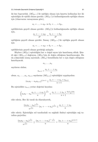3.5. Aritmetik-Geometrik Ortalama Es¸itsizli˘gi II 61
iki kez ba¸svurduk. (AG2n+1 )’de e¸sitli˘gin olması i¸cin kanıtta kullanılan her iki
e¸sitsizli˘gin de e¸sitlik olması gerekir. (AG2n )’yi kullandı˘gımızda e¸sitli˘gin olması
i¸cin (t¨umevarım varsayımına g¨ore),
a1 = . . . = a2n ve b1 = . . . = b2n .
e¸sitliklerinin ge¸cerli olması gerekir. (AG2)’yi kullandı˘gımızda e¸sitli˘gin olması
i¸cin,
a1 + · · · + a2n
2n
=
b1 + · · · + b2n
2n
e¸sitli˘ginin ge¸cerli olması gerekir. Sonu¸c: (AG2n+1 )’de e¸sitli˘gin ge¸cerli olması
i¸cin
a1 = . . . = a2n = b1 = . . . = b2n .
e¸sitliklerinin ge¸cerli olması gerekti˘gi anla¸sılır.
B¨oylece (AG2n ) e¸sitsizli˘gini her n do˘gal sayısı i¸cin kanıtlamı¸s olduk. S¸im-
di e˘ger (AGn+1) do˘gruysa, (AGn)’nin de do˘gru oldu˘gunu kanıtlayaca˘gız. Bu
da yukarıdaki sonu¸c sayesinde, (AGn) form¨ul¨un¨un her n i¸cin do˘gru oldu˘gunu
kanıtlayacak.
a1, . . . , an
sayılarını alalım.
an+1 =
a1 + · · · + an
n
olsun. a1, . . . , an, an+1 sayılarına (AGn+1) e¸sitsizli˘gini uygulayalım:
(a1a2 · · · anan+1)1/n+1
≤
a1 + · · · + an + an+1
n + 1
.
Bu e¸sitsizlikte an+1 yerine de˘gerini koyalım:
(
a1a2 · · · an
a1 + · · · + an
n
) 1
n+1
≤
a1 + · · · + an + a1+···+an
n
n + 1
elde ederiz. Her iki tarafı da d¨uzenleyerek,
(a1a2 · · · an)
1
n+1
n
1
n+1
(a1 + · · · + an)
1
n+1 ≤
a1 + · · · + an
n
elde ederiz. E¸sitsizli˘gin sol tarafındaki en sa˘gdaki ifadeyi e¸sitsizli˘gin sa˘g ta-
rafına ge¸cirelim:
(a1a2 · · · an)
1
n+1
n
1
n+1
≤
(a1 + · · · + an)1− 1
n+1
n
=
(a1 + · · · + an)n/n+1
n
 