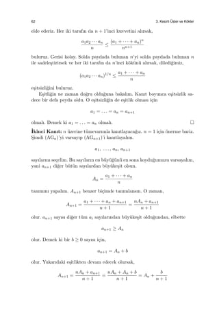 62 3. Kesirli ¨Usler ve K¨okler
elde ederiz. Her iki tarafın da n + 1’inci kuvvetini alırsak,
a1a2 · · · an
n
≤
(a1 + · · · + an)n
nn+1
buluruz. Gerisi kolay. Solda paydada bulunan n’yi solda paydada bulunan n
ile sadele¸stirirsek ve her iki tarafın da n’inci k¨ok¨un¨u alırsak, diledi˘gimiz,
(a1a2 · · · an)1/n
≤
a1 + · · · + an
n
e¸sitsizli˘gini buluruz.
E¸sitli˘gin ne zaman do˘gru oldu˘guna bakalım. Kanıt boyunca e¸sitsizlik sa-
dece bir defa peyda oldu. O e¸sitsizli˘gin de e¸sitlik olması i¸cin
a1 = . . . = an = an+1
olmalı. Demek ki a1 = . . . = an olmalı.
˙Ikinci Kanıt: n ¨uzerine t¨umevarımla kanıtlayaca˘gız. n = 1 i¸cin ¨onerme bariz.
S¸imdi (AGn)’yi varsayıp (AGn+1)’i kanıtlayalım.
a1, . . . , an, an+1
sayılarını se¸celim. Bu sayıların en b¨uy¨u˘g¨un¨u en sona koydu˘gumuzu varsayalım,
yani an+1 di˘ger b¨ut¨un sayılardan b¨uy¨uke¸sit olsun.
An =
a1 + · · · + an
n
tanımını yapalım. An+1 benzer bi¸cimde tanımlansın. O zaman,
An+1 =
a1 + · · · + an + an+1
n + 1
=
nAn + an+1
n + 1
olur. an+1 sayısı di˘ger t¨um ai sayılarından b¨uy¨uke¸sit oldu˘gundan, elbette
an+1 ≥ An
olur. Demek ki bir b ≥ 0 sayısı i¸cin,
an+1 = An + b
olur. Yukarıdaki e¸sitlikten devam edecek olursak,
An+1 =
nAn + an+1
n + 1
=
nAn + An + b
n + 1
= An +
b
n + 1
 
