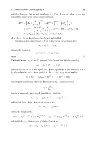 3.5. Aritmetik-Geometrik Ortalama Es¸itsizli˘gi II 63
e¸sitli˘gini buluruz. Sol ve sa˘g taraﬂarın n + 1’inci kuvvetini alıp (ve en son
e¸sitsizlikte t¨umevarım varsayımını kullanıp),
An+1
n =
(
An +
b
n + 1
)n+1
= An+1
n +
(
n + 1
1
)
An
n
b
n + 1
+ · · ·
≥ An+1
n +
(
n + 1
1
)
An
n
b
n + 1
= An+1
n + An
nb = An
n(An + b)
= An
nan+1 ≥ (a1 · · · an)an+1 = a1 · · · anan+1
elde ederiz. Bu da kanıtlamak istedi˘gimiz e¸sitsizlikti.
E¸sitli˘gin do˘gru olması i¸cin b = 0 ve (t¨umevarım varsayımına g¨ore),
a1 = a2 = . . . = an
olmalı. Bu ikisinden
a1 = a2 = . . . = an = an+1
¸cıkar.
¨U¸c¨unc¨u Kanıt: ai yerine bn
i yazarak, kanıtlamak istedi˘gimiz e¸sitsizli˘gi,
nb1 · · · bn ≤ bn
1 + · · · + bn
n
¸sekline sokalım. n = 1 i¸cin e¸sitlik var. S¸imdi e¸sitsizli˘gi n i¸cin varsayıp n + 1
i¸cin kanıtlayalım. n + 1 tane pozitif b1, b2, . . . , bn, bn+1 sayısı se¸celim.
(n + 1)b1 · · · bnbn+1 ≤ bn+1
1 + · · · + bn+1
n + bn+1
n+1
e¸sitsizli˘gini kanıtlamak istiyoruz. ˙Iki tarafı da bn+1
n+1 sayısına b¨ol¨up
ci =
bi
bn+1
tanımını yaparsak, kanıtlamak istedi˘gimiz e¸sitsizlik,
(n + 1)c1 · · · cn ≤ cn+1
1 + · · · + cn+1
n + 1
¸sekline b¨ur¨un¨ur. Ama t¨umevarım varsayımını,
c
(n+1)/n
1 , . . . , c(n+1)/n
n
sayılarına uygularsak,
n(c1 · · · cn)(n+1)/n
+ 1 = nc
(n+1)/n
1 · · · c(n+1)/n
n + 1 ≤ cn+1
1 + · · · + cn+1
n + 1
e¸sitsizli˘ginin ge¸cerli oldu˘gunu g¨or¨ur¨uz. Demek ki,
(n + 1)c1 · · · cn ≤ n(c1 · · · cn)(n+1)/n
+ 1
 