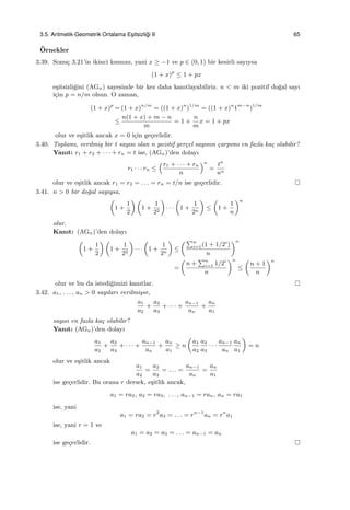 3.5. Aritmetik-Geometrik Ortalama Es¸itsizli˘gi II 65
¨Ornekler
3.39. Sonu¸c 3.21’in ikinci kısmını, yani x ≥ −1 ve p ∈ (0, 1) bir kesirli sayıysa
(1 + x)p
≤ 1 + px
e¸sitsizli˘gini (AGn) sayesinde bir kez daha kanıtlayabiliriz. n < m iki pozitif do˘gal sayı
i¸cin p = n/m olsun. O zaman,
(1 + x)p
= (1 + x)n/m
= ((1 + x)n
)1/m
= ((1 + x)n
1m−n
)1/m
≤
n(1 + x) + m − n
m
= 1 +
n
m
x = 1 + px
olur ve e¸sitlik ancak x = 0 i¸cin ge¸cerlidir.
3.40. Toplamı, verilmi¸s bir t sayısı olan n pozitif ger¸cel sayının ¸carpımı en fazla ka¸c olabilir?
Yanıt: r1 + r2 + · · · + rn = t ise, (AGn)’den dolayı
r1 · · · rn ≤
(r1 + · · · + rn
n
)n
=
tn
nn
olur ve e¸sitlik ancak r1 = r2 = . . . = rn = t/n ise ge¸cerlidir.
3.41. n > 0 bir do˘gal sayıysa,
(
1 +
1
2
) (
1 +
1
22
)
· · ·
(
1 +
1
2n
)
≤
(
1 +
1
n
)n
olur.
Kanıt: (AGn)’den dolayı
(
1 +
1
2
) (
1 +
1
22
)
· · ·
(
1 +
1
2n
)
≤
(∑n
i=1(1 + 1/2i
)
n
)n
=
(
n +
∑n
i=1 1/2i
n
)n
≤
(
n + 1
n
)n
olur ve bu da istedi˘gimizi kanıtlar.
3.42. a1, . . . , an > 0 sayıları verilmi¸sse,
a1
a2
+
a2
a3
+ · · · +
an−1
an
+
an
a1
sayısı en fazla ka¸c olabilir?
Yanıt: (AGn)’den dolayı
a1
a2
+
a2
a3
+ · · · +
an−1
an
+
an
a1
≥ n
(
a1
a2
a2
a3
· · ·
an−1
an
an
a1
)
= n
olur ve e¸sitlik ancak
a1
a2
=
a2
a3
= . . . =
an−1
an
=
an
a1
ise ge¸cerlidir. Bu orana r dersek, e¸sitlik ancak,
a1 = ra2, a2 = ra3, . . . , an−1 = ran, an = ra1
ise, yani
a1 = ra2 = r2
a3 = . . . = rn−1
an = rn
a1
ise, yani r = 1 ve
a1 = a2 = a3 = . . . = an−1 = an
ise ge¸cerlidir.
 