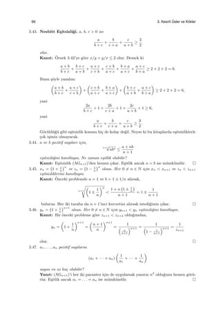 66 3. Kesirli ¨Usler ve K¨okler
3.43. Nesbitt E¸sitsizli˘gi. a, b, c > 0 ise
a
b + c
+
b
c + a
+
c
a + b
≥
3
2
olur.
Kanıt: ¨Ornek 3.42’ye g¨ore x/y + y/x ≤ 2 olur. Demek ki
a + b
b + c
+
b + c
a + b
+
a + c
c + b
+
c + b
a + c
+
b + a
a + c
+
a + c
b + a
≥ 2 + 2 + 2 = 6.
Bunu ¸s¨oyle yazalım:
(
a + b
b + c
+
a + c
c + b
)
+
(
c + b
a + c
+
b + a
a + c
)
+
(
b + c
a + b
+
a + c
b + a
)
≥ 2 + 2 + 2 = 6,
yani
2a
b + c
+ 1 +
2b
c + a
+ 1 +
2c
a + b
+ 1 ≥ 6,
yani
a
b + c
+
b
c + a
+
c
a + b
≥
3
2
.
G¨or¨uld¨u˘g¨u gibi e¸sitsizlik konusu hi¸c de kolay de˘gil. Neyse ki bu kitaplarda e¸sitsizliklerle
¸cok i¸simiz olmayacak.
3.44. a ve b pozitif sayıları i¸cin,
n+1
√
abn ≤
a + nb
n + 1
e¸sitsizli˘gini kanıtlayın. Ne zaman e¸sitlik olabilir?
Kanıt: E¸sitsizlik (AGn+1)’den hemen ¸cıkar. E¸sitlik ancak a = b ise m¨umk¨und¨ur.
3.45. xn =
(
1 + 1
n
)n
ve zn =
(
1 − 1
n
)n
olsun. Her 0 ̸= n ∈ N i¸cin xn < xn+1 ve zn < zn+1
e¸sitsizliklerini kanıtlayın.
Kanıt: ¨Onceki problemde a = 1 ve b = 1 ± 1/n alırsak,
n+1
√(
1 ±
1
n
)n
<
1 + n
(
1 ± 1
n
)
n + 1
= 1 ±
1
n + 1
buluruz. Her iki tarafın da n + 1’inci kuvvetini alırsak istedi˘gimiz ¸cıkar.
3.46. yn =
(
1 + 1
n
)n+1
olsun. Her 0 ̸= n ∈ N i¸cin yn+1 < yn e¸sitsizli˘gini kanıtlayın.
Kanıt: Bir ¨onceki probleme g¨ore zn+1 < zn+2 oldu˘gundan,
yn =
(
1 +
1
n
)n+1
=
(
n + 1
n
)n+1
=
1
(
n
n+1
)n+1 =
1
(
1 − 1
n+1
)n+1 =
1
zn+1
olur.
3.47. a1, . . . , an pozitif sayılarsa
(a1 + · · · + an)
(
1
a1
+ · · · +
1
an
)
sayısı en az ka¸c olabilir?
Yanıt: (AGn+1)’i her iki parantez i¸cin de uygularsak yanıtın n2
oldu˘gunu hemen g¨or¨u-
r¨uz. E¸sitlik ancak a1 = . . . = an ise m¨umk¨und¨ur.
 