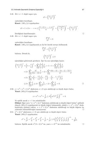3.5. Aritmetik-Geometrik Ortalama Es¸itsizli˘gi II 67
3.48. Her n > 1 do˘gal sayısı i¸cin,
n! <
(
n + 1
2
)n
e¸sitsizli˘gini kanıtlayın.
Kanıt: (AGn)’yi uygulayalım:
n! = 1 × 2 × · · · × n ≤
(
1 + 2 + · · · + n
n
)n
=
( (n+1)n
2
n
)n
=
(
n + 1
2
)n
.
˙Istedi˘gimiz kanıtlanmı¸stır.
3.49. Her n > 1 do˘gal sayısı i¸cin,
2n
n!
nn
< 3
e¸sitsizli˘gini kanıtlayın.
Kanıt: (AGn)’yi uygulayarak ya da bir ¨onceki soruyu kullanarak
2n
n!
nn
<
(
n + 1
n
)n
buluruz. Demek ki, (
n + 1
n
)n
≤ 3
e¸sitsizli˘gini g¨ostermek gerekiyor. ˙I¸ste bu son e¸sitsizli˘gin kanıtı:
(
n + 1
n
)n
=
(
1 +
1
n
)n
=
n∑
i=0
(
n
i
)
1
ni
= 1 + 1 +
n∑
i=2
(
n
i
)
1
ni
= 2 +
n∑
i=2
n!
i!(n − 1)!
1
ni
= 2 +
n∑
i=2
n(n − 1) · · · (n − (i − 1))
ni
1
i!
= 2 +
n∑
i=2
1
(
1 −
1
n
) (
1 −
2
n
)
· · ·
(
1 −
i − 1
n
)
1
i!
≤ 2 +
n∑
i=2
1
i!
≤ 2 +
n∑
i=2
1
2i−1
< 2 +
∞∑
i=1
1
2i
= 3.
3.50. x + x2
+ x3
+ 1/x6
ifadesinin x > 0 i¸cin alabilece˘gi en k¨u¸c¨uk de˘geri bulun.
Yanıt: (AG4)’¨u uygulayalım:
x + x2
+ x3
+
1
x6
≥ 4
(
xx2
x3 1
x6
)1/4
= 4.
Ve e¸sitlik ancak x = 1 ise m¨umk¨und¨ur.
Dikkat: E˘ger soru “x+x2
+2/x3
ifadesinin alabilece˘gi en k¨u¸c¨uk de˘geri bulun” ¸seklinde
olsaydı (AG3)’¨u uygulayarak en k¨u¸c¨uk de˘geri bulamazdık, ¸c¨unk¨u x = x2
= 2/x3
denk-
lemlerinin ¸c¨oz¨um¨u yoktur. x + x2
+ 2/x3
ifadesinin alabilece˘gi en k¨u¸c¨uk de˘gerin bu
y¨ontemle bulunabilece˘gini sanmıyorum.
3.51. x2
+ 2/x3
ifadesinin x > 0 i¸cin alabilece˘gi en k¨u¸c¨uk de˘geri bulun.
Yanıt: (AG5)’i uygulayalım:
x2
+
2
x3
=
x2
3
+
x2
3
+
x2
3
+
1
x3
+
1
x3
≥ 5
(
x2
3
x2
3
x2
3
1
x3
1
x3
)1/5
=
5
33/5
buluruz. E¸sitlik ancak x2
/3 = 2/x3
ise, yani x = 61/5
ise m¨umk¨und¨ur.
 