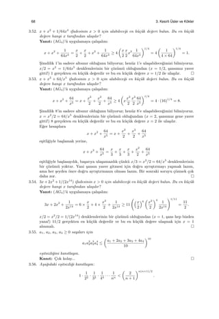 68 3. Kesirli ¨Usler ve K¨okler
3.52. x + x2
+ 1/64x4
ifadesinin x > 0 i¸cin alabilece˘gi en k¨u¸c¨uk de˘geri bulun. Bu en k¨u¸c¨uk
de˘gere hangi x tarafından ula¸sılır?
Yanıt: (AG4)’¨u uygulamaya ¸calı¸salım:
x + x2
+
1
64x4
=
x
2
+
x
2
+ x2
+
1
64x4
≥ 4
(
x
2
x
2
x2 1
64x4
)1/4
= 4
(
1
4 × 64
)1/4
= 1.
S¸imdilik 1’in sadece altsınır oldu˘gunu biliyoruz; hen¨uz 1’e ula¸sabilece˘gimizi bilmiyoruz.
x/2 = x2
= 1/64x5
denklemlerinin bir ¸c¨oz¨um¨u oldu˘gundan (x = 1/2, ¸sansımız yaver
gitti!) 1 ger¸cekten en k¨u¸c¨uk de˘gerdir ve bu en k¨u¸c¨uk de˘gere x = 1/2 ile ula¸sılır.
3.53. x + x2
+ 64/x5
ifadesinin x > 0 i¸cin alabilece˘gi en k¨u¸c¨uk de˘geri bulun. Bu en k¨u¸c¨uk
de˘gere hangi x tarafından ula¸sılır?
Yanıt: (AG4)’¨u uygulamaya ¸calı¸salım:
x + x2
+
64
x5
= x +
x2
2
+
x2
2
+
64
x5
≥ 4
(
x
x2
2
x2
2
64
x5
)1/4
= 4 · (16)1/4
= 8.
S¸imdilik 8’in sadece altsınır oldu˘gunu biliyoruz; hen¨uz 8’e ula¸sabilece˘gimizi bilmiyoruz.
x = x2
/2 = 64/x5
denklemlerinin bir ¸c¨oz¨um¨u oldu˘gundan (x = 2, ¸sansımız gene yaver
gitti!) 8 ger¸cekten en k¨u¸c¨uk de˘gerdir ve bu en k¨u¸c¨uk de˘gere x = 2 ile ula¸sılır.
E˘ger hesaplara
x + x2
+
64
x5
= x +
x2
2
+
x2
2
+
64
x5
e¸sitli˘giyle ba¸slamak yerine,
x + x2
+
64
x5
=
x
3
+
x
3
+
x
3
+
x2
2
+
64
x5
e¸sitli˘giyle ba¸slasaydık, ba¸sarıya ula¸samazdık ¸c¨unk¨u x/3 = x2
/2 = 64/x5
denklemlerinin
bir ¸c¨oz¨um¨u yoktur. Yani ¸sansın yaver gitmesi i¸cin do˘gru ayrı¸stırmayı yapmak lazım,
ama her ¸seyden ¨once do˘gru ayrı¸stırmanın olması lazım. Bir sonraki soruyu ¸c¨ozmek ¸cok
daha zor.
3.54. 3x + 2x2
+ 1/(2x14
) ifadesinin x > 0 i¸cin alabilece˘gi en k¨u¸c¨uk de˘geri bulun. Bu en k¨u¸c¨uk
de˘gere hangi x tarafından ula¸sılır?
Yanıt: (AG4)’¨u uygulamaya ¸calı¸salım:
3x + 2x2
+
1
2x14
= 6 ×
x
2
+ 4 ×
x2
2
+
1
2x14
≥ 11
(
(x
2
)6
(
x2
2
)4
1
2x14
)1/11
=
11
2
.
x/2 = x2
/2 = 1/(2x14
) denklemlerinin bir ¸c¨oz¨um¨u oldu˘gundan (x = 1, ¸sans hep bizden
yana!) 11/2 ger¸cekten en k¨u¸c¨uk de˘gerdir ve bu en k¨u¸c¨uk de˘gere ula¸smak i¸cin x = 1
alınmalı.
3.55. a1, a2, a3, a4 ≥ 0 sayıları i¸cin
a1a2
2a3
3a4
4 ≤
(
a1 + 2a2 + 3a3 + 4a4
10
)10
e¸sitsizli˘gini kanıtlayın.
Kanıt: C¸ok kolay...
3.56. A¸sa˘gıdaki e¸sitsizli˘gi kanıtlayın:
1 ·
1
22
·
1
33
·
1
44
· · ·
1
nn
<
(
2
n + 1
)n(n+1)/2
.
 