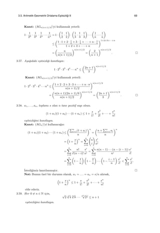 3.5. Aritmetik-Geometrik Ortalama Es¸itsizli˘gi II 69
Kanıt: (AGn(n+1)/2)’yi kullanmak yeterli:
1 ·
1
22
·
1
33
·
1
44
· · ·
1
nn
= 1 ·
(
1
2
·
1
2
)
·
(
1
3
·
1
3
·
1
3
)
· · ·
(
1
n
· · ·
1
n
)
≤
(
1 · 1 + 2 · 1
2
+ 3 · 1
3
+ · · · + n · 1
n
1 + 2 + 3 + · · · + n
)1+2+3+···+n
=
(
n
n(n + 1)/2
)n(n+1)/2
=
(
2
n + 1
)n(n+1)/2
.
3.57. A¸sa˘gıdaki e¸sitsizli˘gi kanıtlayın:
1 · 22
· 33
· 44
· · · nn
≤
(
2n + 1
3
)n(n+1)/2
.
Kanıt: (AGn(n+1)/2)’yi kullanmak yeterli:
1 · 22
· 33
· 44
· · · nn
≤
(
1 + 2 · 2 + 3 · 3 + · · · + n · n
n(n + 1)/2
)n(n+1)/2
=
(
n(n + 1)(2n + 1)/6
n(n + 1)/2
)n(n+1)/2
=
(
2n + 1
3
)n(n+1)/2
.
3.58. a1, . . . , an, toplamı s olan n tane pozitif sayı olsun.
(1 + a1)(1 + a2) · · · (1 + an) ≤ 1 +
s
1!
+
s2
2!
+ · · · +
sn
n!
e¸sitsizli˘gini kanıtlayın.
Kanıt: (AGn)’yi kullanaca˘gız:
(1 + a1)(1 + a2) · · · (1 + an) ≤
(∑n
i=1(1 + ai)
n
)n
=
(
n +
∑n
i=1 ai
n
)n
=
(
1 +
s
n
)n
=
n∑
i=0
(
n
i
)
si
ni
=
n∑
i=0
n!
i!(n − i)!
si
ni
=
n∑
i=0
n(n − 1) · · · (n − (i − 1))
ni
si
i!
=
n∑
i=0
(
1 −
1
n
) (
1 −
2
n
)
· · ·
(
1 −
i − 1
n
)
si
i!
<
n∑
i=0
si
i!
.
˙Istedi˘gimiz kanıtlanmı¸stır.
Not: Bunun ¨ozel bir durumu olarak, a1 = . . . = an = s/n alırsak,
(
1 +
s
n
)n
≤ 1 +
s
1!
+
s2
2!
+ · · · +
sn
n!
elde ederiz.
3.59. Her 0 ̸= n ∈ N i¸cin, √
2
4
√
4
8
√
8 · · ·
2n√
2n ≤ n + 1
e¸sitsizli˘gini kanıtlayın.
 