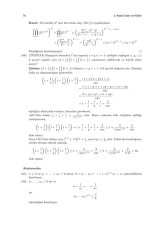 70 3. Kesirli ¨Usler ve K¨okler
Kanıt: Sol tarafın 2n
’inci kuvvetini alıp (AG)’yi uygulayalım:
( n∏
i=1
(2i
)1/2i
)2n
=
n∏
i=1
(2i
)2n−i
≤
( ∑n
i=1 2n−i
2i
2n−1 + · · · + 2 + 1
)2n−1
+···+2+1
=
(∑n
i=1 2n
2n − 1
)2n
−1
=
(
n2n
2n − 1
)2n
−1
≤ (n + 1)2n
−1
< (n + 1)2n
.
˙Istedi˘gimiz kanıtlanmı¸stır.
3.60. (T¨UB˙ITAK Olimpiyat elemeleri 1’inci a¸sama) x+y +z = 1 e¸sitli˘gini sa˘glayan x, y, z ≥
0 ger¸cel sayıları i¸cin
(
1 + 1
x
) (
1 + 1
y
) (
1 + 1
z
)
¸carpımının alabilece˘gi en k¨u¸c¨uk de˘ger
ka¸ctır?
C¸ ¨oz¨um:
(
1 + 1
x
) (
1 + 1
y
) (
1 + 1
z
)
ifadesi x = y = z = 1/3 i¸cin 64 de˘gerini alır. Bundan
daha az olamayaca˘gını g¨osterelim.
(
1 +
1
x
) (
1 +
1
y
) (
1 +
1
z
)
=
(1 + x)(1 + y)(1 + z)
xyz
=
1 + x + y + z + xy + yz + zx + xyz
xyz
=
2 + xy + yz + zx + xyz
xyz
= 1 +
1
x
+
1
y
+
1
z
+
2
xyz
e¸sitli˘gini aklımızda tutalım, birazdan gerekecek.
(AG)’den dolayı 1
x
+ 1
y
+ 1
z
≥ 3
(xyz)1/3 olur. Bunu yukarıda elde etti˘gimiz e¸sitli˘ge
yerle¸stirirsek,
(
1 +
1
x
) (
1 +
1
y
) (
1 +
1
z
)
= 1 +
1
x
+
1
y
+
1
z
+
2
xyz
≥ 1 +
3
(xyz)1/3
+
2
xyz
elde ederiz.
Gene (AG)’den dolayı (xyz)1/3
≤ x+y+z
3
= 1
3
, yani xyz ≤ 1
27
olur. Yukarıda bıraktı˘gımız
yerden devam edecek olursak,
(
1 +
1
x
) (
1 +
1
y
) (
1 +
1
z
)
≥ 1 +
3
(xyz)1/3
+
2
xyz
≥ 1 +
3
(1/27)1/3
+
2
1/27
= 64
elde ederiz.
Alı¸stırmalar
3.61. n ≥ 2 ve a1 > . . . > an > 0 olsun. 0 < a1 − a2 + · · · + (−1)n+1
an < a1 e¸sitsizliklerini
kanıtlayın.
3.62. a1, . . . , an > 0 ise ve
h =
1
a1
+ · · · +
1
an
ise
(a1 · · · an)1/n
≥
n
h
e¸sitsizli˘gini kanıtlayın.
 