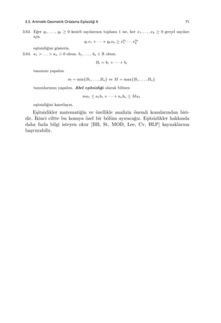 3.5. Aritmetik-Geometrik Ortalama Es¸itsizli˘gi II 71
3.63. E˘ger q1, . . . , qk ≥ 0 kesirli sayılarının toplamı 1 ise, her x1, . . . , xk ≥ 0 ger¸cel sayıları
i¸cin
q1x1 + · · · + qkxk ≥ xq1
1 · · · x
qk
k
e¸sitsizli˘gini g¨osterin.
3.64. a1 > . . . > an > 0 olsun. b1, . . . , bn ∈ R olsun.
Bi = b1 + · · · + bi
tanımını yapalım
m = min{B1, . . . , Bn} ve M = max{B1, . . . , Bn}
tanımlarınmı yapalım. Abel e¸sitsizli˘gi olarak bilinen
ma1 ≤ a1b1 + · · · + anbn ≤ Ma1
e¸sitsizli˘gini kanıtlayın.
E¸sitsizlikler matemati˘gin ve ¨ozellikle analizin ¨onemli konularından biri-
dir. ˙Ikinci ciltte bu konuya ¨ozel bir b¨ol¨um ayıraca˘gız. E¸sitsizlikler hakkında
daha fazla bilgi isteyen okur [BB, St, MOD, Lee, Cv, HLP] kaynaklarına
ba¸svurabilir.
 