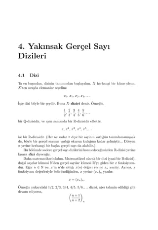 4. Yakınsak Ger¸cel Sayı
Dizileri
4.1 Dizi
Ta en ba¸sından, dizinin tanımından ba¸slayalım. X herhangi bir k¨ume olsun.
X’ten sırayla elemanlar se¸celim:
x0, x1, x2, x3, . . .
˙I¸ste dizi b¨oyle bir ¸seydir. Buna X-dizisi denir. ¨Orne˘gin,
1
2
,
2
3
,
3
4
,
4
5
,
5
6
, . . .
bir Q-dizisidir, ve aynı zamanda bir R-dizisidir elbette.
π, π2
, π3
, π4
, π5
, . . .
ise bir R-dizisidir. (Her ne kadar π diye bir sayının varlı˘gını tanımlamamı¸ssak
da, b¨oyle bir ger¸cel sayının varlı˘gı okurun kula˘gına kadar gelmi¸stir... Dileyen
π yerine herhangi bir ba¸ska ger¸cel sayı da alabilir.)
Bu b¨ol¨umde sadece ger¸cel sayı dizilerini konu edece˘gimizden R-dizisi yerine
kısaca dizi diyece˘giz.
Daha matematiksel olalım. Matematiksel olarak bir dizi (yani bir R-dizisi),
do˘gal sayılar k¨umesi N’den ger¸cel sayılar k¨umesi R’ye giden bir x fonksiyonu-
dur. E˘ger n ∈ N ise, x’in n’de aldı˘gı x(n) de˘geri yerine xn yazılır. Ayrıca, x
fonksiyonu de˘gerleriyle belirlendi˘ginden, x yerine (xn)n yazılır:
x = (xn)n.
¨Orne˘gin yukarıdaki 1/2, 2/3, 3/4, 4/5, 5/6, . . . dizisi, e˘ger tahmin edildi˘gi gibi
devam ediyorsa, (
n + 1
n + 2
)
n
 