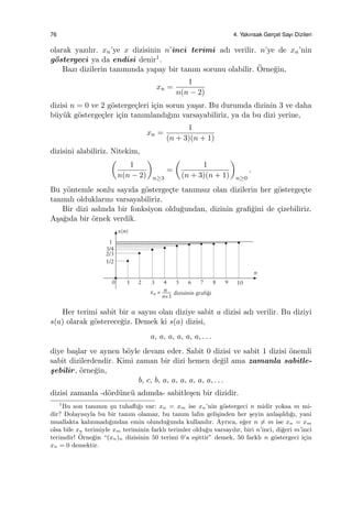 76 4. Yakınsak Gerc¸el Sayı Dizileri
olarak yazılır. xn’ye x dizisinin n’inci terimi adı verilir. n’ye de xn’nin
g¨ostergeci ya da endisi denir1.
Bazı dizilerin tanımında yapay bir tanım sorunu olabilir. ¨Orne˘gin,
xn =
1
n(n − 2)
dizisi n = 0 ve 2 g¨osterge¸cleri i¸cin sorun ya¸sar. Bu durumda dizinin 3 ve daha
b¨uy¨uk g¨osterge¸cler i¸cin tanımlandı˘gını varsayabiliriz, ya da bu dizi yerine,
xn =
1
(n + 3)(n + 1)
dizisini alabiliriz. Nitekim,
(
1
n(n − 2)
)
n≥3
=
(
1
(n + 3)(n + 1)
)
n≥0
.
Bu y¨ontemle sonlu sayıda g¨osterge¸cte tanımsız olan dizilerin her g¨osterge¸cte
tanımlı olduklarını varsayabiliriz.
Bir dizi aslında bir fonksiyon oldu˘gundan, dizinin graﬁ˘gini de ¸cizebiliriz.
A¸sa˘gıda bir ¨ornek verdik.
Her terimi sabit bir a sayısı olan diziye sabit a dizisi adı verilir. Bu diziyi
s(a) olarak g¨osterece˘giz. Demek ki s(a) dizisi,
a, a, a, a, a, a, . . .
diye ba¸slar ve aynen b¨oyle devam eder. Sabit 0 dizisi ve sabit 1 dizisi ¨onemli
sabit dizilerdendir. Kimi zaman bir dizi hemen de˘gil ama zamanla sabitle-
¸sebilir, ¨orne˘gin,
b, c, b, a, a, a, a, a, a, . . .
dizisi zamanla -d¨ord¨unc¨u adımda- sabitle¸sen bir dizidir.
1
Bu son tanımın ¸su tuhaﬂı˘gı var: xn = xm ise xn’nin g¨ostergeci n midir yoksa m mi-
dir? Dolayısıyla bu bir tanım olamaz, bu tanım lafın geli¸sinden her ¸seyin anla¸sıldı˘gı, yani
muallakta kalınmadı˘gından emin olundu˘gunda kullanılır. Ayrıca, e˘ger n ̸= m ise xn = xm
olsa bile xn terimiyle xm teriminin farklı terimler oldu˘gu varsayılır, biri n’inci, di˘geri m’inci
terimdir! ¨Orne˘gin “(xn)n dizisinin 50 terimi 0’a e¸sittir” demek, 50 farklı n g¨ostergeci i¸cin
xn = 0 demektir.
 