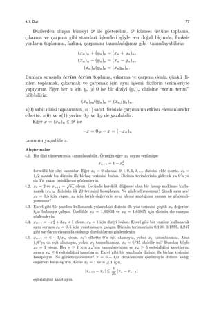 4.1. Dizi 77
Dizilerden olu¸san k¨umeyi D ile g¨osterelim. D k¨umesi ¨ust¨une toplama,
¸cıkarma ve ¸carpma gibi standart i¸slemleri ¸s¨oyle -en do˘gal bi¸cimde, fonksi-
yonların toplamını, farkını, ¸carpımını tanımladı˘gımız gibi- tanımlayabiliriz:
(xn)n + (yn)n = (xn + yn)n,
(xn)n − (yn)n = (xn − yn)n,
(xn)n(yn)n = (xnyn)n.
Bunlara sırasıyla terim terim toplama, ¸cıkarma ve ¸carpma denir, ¸c¨unk¨u di-
zileri toplamak, ¸cıkarmak ve ¸carpmak i¸cin aynı i¸slemi dizilerin terimleriyle
yapıyoruz. E˘ger her n i¸cin yn ̸= 0 ise bir diziyi (yn)n dizisine “terim terim”
b¨olebiliriz:
(xn)n/(yn)n = (xn/yn)n.
s(0) sabit dizisi toplamanın, s(1) sabit dizisi de ¸carpmanın etkisiz elemanlarıdır
elbette. s(0) ve s(1) yerine 0D ve 1D de yazılabilir.
E˘ger x = (xn)n ∈ D ise
−x = 0D − x = (−xn)n
tanımını yapabiliriz.
Alı¸stırmalar
4.1. Bir dizi t¨umevarımla tanımlanabilir. ¨Orne˘gin e˘ger x0 sayısı verilmi¸sse
xn+1 = 1 − x2
n
form¨ul¨u bir dizi tanımlar. E˘ger x0 = 0 alırsak, 0, 1, 0, 1, 0, . . . dizisini elde ederiz. x0 =
1/2 alarak bu dizinin ilk birka¸c terimini bulun. Dizinin terimlerinin giderek ya 0’a ya
da 1’e yakın olduklarını g¨ozlemleyin.
4.2. x0 = 2 ve xn+1 =
√
xn olsun. ¨Ust¨unde karek¨ok d¨u˘gmesi olan bir hesap makinası kulla-
narak (xn)n dizisinin ilk 20 terimini hesaplayın. Ne g¨ozlemliyorsunuz? S¸imdi aynı ¸seyi
x0 = 0,5 i¸cin yapın. x0 i¸cin farklı de˘gerlerle aynı i¸slemi yaptı˘gınız zaman ne g¨ozlemli-
yorsunuz?
4.3. Excel gibi bir yazılım kullanarak yukarıdaki dizinin ilk y¨uz terimini ¸ce¸sitli x0 de˘gerleri
i¸cin bulmaya ¸calı¸sın. ¨Ozellikle x0 = 1,61803 ve x0 = 1,61805 i¸cin dizinin davranı¸sını
g¨ozlemleyin.
4.4. xn+1 = −x2
n + 3xn + 1 olsun. x0 = 1 i¸cin diziyi bulun. Excel gibi bir yazılım kullanarak
aynı soruyu x0 = 0, 5 i¸cin yanıtlamaya ¸calı¸sın. Dizinin terimlerinin 0,198, 0,1555, 3,247
gibi sayıların civarında dolanıp durduklarını g¨ozlemleyin.
4.5. xn+1 = 6 − 1/xn olsun. x0’ı elbette 0’a e¸sit alamayız, yoksa x1 tanımlanmaz. Ama
1/6’ya da e¸sit alamayız, yoksa x2 tanımlanmaz. x0 = 6/35 olabilir mi? Bundan b¨oyle
x0 = 1 olsun. Her n ≥ 1 i¸cin xn’nin tanımlandı˘gını ve xn ≥ 5 e¸sitsizli˘gini kanıtlayın;
ayrıca xn ≤ 6 e¸sitsizli˘gini kanıtlayın. Excel gibi bir yazılımla dizinin ilk birka¸c terimini
hesaplayın. Ne g¨ozlemliyorsunuz? x = 6 − 1/x denkleminin ¸c¨oz¨um¨uyle dizinin aldı˘gı
de˘gerleri kar¸sıla¸stırın. Gene x0 = 1 ve n ≥ 1 i¸cin,
|xn+1 − xn| ≤
1
25
|xn − xn−1|
e¸sitsizli˘gini kanıtlayın.
 