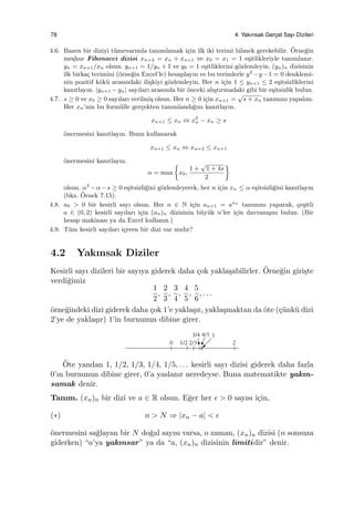 78 4. Yakınsak Gerc¸el Sayı Dizileri
4.6. Bazen bir diziyi t¨umevarımla tanımlamak i¸cin ilk iki terimi bilmek gerekebilir. ¨Orne˘gin
me¸shur Fibonacci dizisi xn+2 = xn + xn+1 ve x0 = x1 = 1 e¸sitlikleriyle tanımlanır.
yn = xn+1/xn olsun. yn+1 = 1/yn + 1 ve y0 = 1 e¸sitliklerini g¨ozlemleyin. (yn)n dizisinin
ilk birka¸c terimini (¨orne˘gin Excel’le) hesaplayın ve bu terimlerle y2
−y−1 = 0 denklemi-
nin pozitif k¨ok¨u arasındaki ili¸skiyi g¨ozlemleyin. Her n i¸cin 1 ≤ yn+1 ≤ 2 e¸sitsizliklerini
kanıtlayın. |yn+1 −yn| sayıları arasında bir ¨onceki alı¸stırmadaki gibi bir e¸sitsizlik bulun.
4.7. s ≥ 0 ve x0 ≥ 0 sayıları verilmi¸s olsun. Her n ≥ 0 i¸cin xn+1 =
√
s + xn tanımını yapalım.
Her xn’nin bu form¨ulle ger¸cekten tanımlandı˘gını kanıtlayın.
xn+1 ≤ xn ⇔ x2
n − xn ≥ s
¨onermesini kanıtlayın. Bunu kullanarak
xn+1 ≤ xn ⇔ xn+2 ≤ xn+1
¨onermesini kanıtlayın.
α = max
{
x0,
1 +
√
1 + 4s
2
}
olsun. α2
−α−s ≥ 0 e¸sitsizli˘gini g¨ozlemleyerek, her n i¸cin xn ≤ α e¸sitsizli˘gini kanıtlayın
(bkz. ¨Ornek 7.15).
4.8. a0 > 0 bir kesirli sayı olsun. Her n ∈ N i¸cin an+1 = aan
tanımını yaparak, ¸ce¸sitli
a ∈ (0, 2) kesirli sayıları i¸cin (an)n dizisinin b¨uy¨uk n’ler i¸cin davranı¸sını bulun. (Bir
hesap makinası ya da Excel kullanın.)
4.9. T¨um kesirli sayıları i¸ceren bir dizi var mıdır?
4.2 Yakınsak Diziler
Kesirli sayı dizileri bir sayıya giderek daha ¸cok yakla¸sabilirler. ¨Orne˘gin giri¸ste
verdi˘gimiz
1
2
,
2
3
,
3
4
,
4
5
,
5
6
, . . .
¨orne˘gindeki dizi giderek daha ¸cok 1’e yakla¸sır, yakla¸smaktan da ¨ote (¸c¨unk¨u dizi
2’ye de yakla¸sır) 1’in burnunun dibine girer.
¨Ote yandan 1, 1/2, 1/3, 1/4, 1/5, . . . kesirli sayı dizisi giderek daha fazla
0’ın burnunun dibine girer, 0’a yaslanır neredeyse. Buna matematikte yakın-
samak denir.
Tanım. (xn)n bir dizi ve a ∈ R olsun. E˘ger her ϵ > 0 sayısı i¸cin,
(∗) n > N ⇒ |xn − a| < ϵ
¨onermesini sa˘glayan bir N do˘gal sayısı varsa, o zaman, (xn)n dizisi (n sonsuza
giderken) “a’ya yakınsar” ya da “a, (xn)n dizisinin limitidir” denir.
 