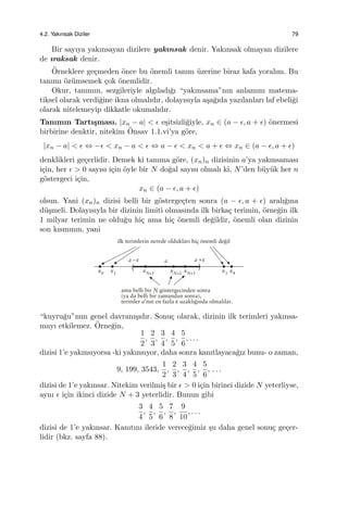 4.2. Yakınsak Diziler 79
Bir sayıya yakınsayan dizilere yakınsak denir. Yakınsak olmayan dizilere
de ıraksak denir.
¨Orneklere ge¸cmeden ¨once bu ¨onemli tanım ¨uzerine biraz kafa yoralım. Bu
tanımı ¨oz¨umsemek ¸cok ¨onemlidir.
Okur, tanımın, sezgileriyle algıladı˘gı “yakınsama”nın anlamını matema-
tiksel olarak verdi˘gine ikna olmalıdır, dolayısıyla a¸sa˘gıda yazılanları laf ebeli˘gi
olarak nitelemeyip dikkatle okumalıdır.
Tanımın Tartı¸sması. |xn − a| < ϵ e¸sitsizli˘giyle, xn ∈ (a − ϵ, a + ϵ) ¨onermesi
birbirine denktir, nitekim ¨Onsav 1.1.vi’ya g¨ore,
|xn − a| < ϵ ⇔ −ϵ < xn − a < ϵ ⇔ a − ϵ < xn < a + ϵ ⇔ xn ∈ (a − ϵ, a + ϵ)
denklikleri ge¸cerlidir. Demek ki tanıma g¨ore, (xn)n dizisinin a’ya yakınsaması
i¸cin, her ϵ > 0 sayısı i¸cin ¨oyle bir N do˘gal sayısı olmalı ki, N’den b¨uy¨uk her n
g¨ostergeci i¸cin,
xn ∈ (a − ϵ, a + ϵ)
olsun. Yani (xn)n dizisi belli bir g¨osterge¸cten sonra (a − ϵ, a + ϵ) aralı˘gına
d¨u¸smeli. Dolayısıyla bir dizinin limiti olmasında ilk birka¸c terimin, ¨orne˘gin ilk
1 milyar terimin ne oldu˘gu hi¸c ama hi¸c ¨onemli de˘gildir, ¨onemli olan dizinin
son kısmının, yani
“kuyru˘gu”nun genel davranı¸sıdır. Sonu¸c olarak, dizinin ilk terimleri yakınsa-
mayı etkilemez. ¨Orne˘gin,
1
2
,
2
3
,
3
4
,
4
5
,
5
6
, . . .
dizisi 1’e yakınsıyorsa -ki yakınsıyor, daha sonra kanıtlayaca˘gız bunu- o zaman,
9, 199, 3543,
1
2
,
2
3
,
3
4
,
4
5
,
5
6
, . . .
dizisi de 1’e yakınsar. Nitekim verilmi¸s bir ϵ > 0 i¸cin birinci dizide N yeterliyse,
aynı ϵ i¸cin ikinci dizide N + 3 yeterlidir. Bunun gibi
3
4
,
4
5
,
5
6
,
7
8
,
9
10
, . . .
dizisi de 1’e yakınsar. Kanıtını ileride verece˘gimiz ¸su daha genel sonu¸c ge¸cer-
lidir (bkz. sayfa 88).
 