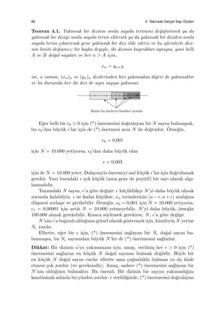 80 4. Yakınsak Gerc¸el Sayı Dizileri
Teorem 4.1. Yakınsak bir dizinin sonlu sayıda terimini de˘gi¸stirirsek ya da
yakınsak bir diziye sonlu sayıda terim eklersek ya da yakınsak bir diziden sonlu
sayıda terim ¸cıkarırsak gene yakınsak bir dizi elde ederiz ve bu i¸slemlerle dizi-
nin limiti de˘gi¸smez; bir ba¸ska deyi¸sle, iki dizinin kuyrukları aynıysa, yani belli
A ve B do˘gal sayıları ve her n > A i¸cin,
xn = yn+B
ise, o zaman, (xn)n ve (yn)n dizilerinden biri yakınsaksa di˘geri de yakınsaktır
ve bu durumda her iki dizi de aynı sayıya yakınsar.
E˘ger belli bir ϵ0 > 0 i¸cin (*) ¨onermesini do˘grulayan bir N sayısı bulmu¸ssak,
bu ϵ0’dan b¨uy¨uk ϵ’lar i¸cin de (*) ¨onermesi aynı N ile do˘grudur. ¨Orne˘gin,
ϵ0 = 0,001
i¸cin N = 10.000 yetiyorsa, ϵ0’dan daha b¨uy¨uk olan
ϵ = 0,003
i¸cin de N = 10.000 yeter. Dolayısıyla ¨onermeyi asıl k¨u¸c¨uk ϵ’lar i¸cin do˘grulamak
gerekir. Yani buradaki ϵ ¸cok k¨u¸c¨uk (ama gene de pozitif) bir sayı olarak algı-
lanmalıdır.
Tanımdaki N sayısı, ϵ’a g¨ore de˘gi¸sir: ϵ k¨u¸c¨uld¨uk¸ce N’yi daha b¨uy¨uk almak
zorunda kalabiliriz. ϵ ne kadar k¨u¸c¨ukse, xn terimlerinin (a − ϵ, a + ϵ) aralı˘gına
d¨u¸smesi zorla¸sır ve gecikebilir. ¨Orne˘gin, ϵ0 = 0,001 i¸cin N = 10.000 yetiyorsa,
ϵ1 = 0,00001 i¸cin artık N = 10.000 yetmeyebilir, N’yi daha b¨uy¨uk, ¨orne˘gin
100.000 almak gerekebilir. Kısaca s¨oylemek gerekirse, N, ϵ’a g¨ore de˘gi¸sir.
N’nin ϵ’a ba˘gımlı oldu˘gunu g¨orsel olarak g¨ostermek i¸cin, kimileyin N yerine
Nϵ yazılır.
Elbette, e˘ger bir ϵ i¸cin, (*) ¨onermesini sa˘glayan bir Nϵ do˘gal sayısı bu-
lunmu¸ssa, bu Nϵ sayısından b¨uy¨uk N’ler de (*) ¨onermesini sa˘glarlar.
Dikkat: Bir dizinin a’ya yakınsaması i¸cin, ama¸c, verilmi¸s her ϵ > 0 i¸cin (*)
¨onermesini sa˘glayan en k¨u¸c¨uk N do˘gal sayısını bulmak de˘gildir. B¨oyle bir
en k¨u¸c¨uk N do˘gal sayısı vardır elbette ama ¸co˘gunlukla bulması ya da ifade
etmesi ¸cok zordur (ve gereksizdir). Ama¸c, sadece (*) ¨onermesini sa˘glayan bir
N’nin oldu˘gunu bulmaktır. Bu ¨onemli. Bir dizinin bir sayıya yakınsadı˘gını
kanıtlamak aslında bu y¨uzden zordur. ϵ verildi˘ginde, (*) ¨onermesini do˘grulayan
 