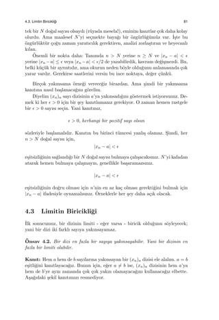 4.3. Limitin Biricikli˘gi 81
tek bir N do˘gal sayısı olsaydı (r¨uyada mesela!), eminim kanıtlar ¸cok daha kolay
olurdu. Ama maalesef N’yi se¸cmekte baya˘gı bir ¨ozg¨url¨u˘g¨um¨uz var. ˙I¸ste bu
¨ozg¨url¨ukt¨ur ¸co˘gu zaman yaratıcılık gerektiren, analizi zorla¸stıran ve heyecanlı
kılan.
¨Onemli bir nokta daha: Tanımda n > N yerine n ≥ N ve |xn − a| < ϵ
yerine |xn −a| ≤ ϵ veya |xn −a| < ϵ/2 de yazabilirdik, kavram de˘gi¸smezdi. Bu,
belki k¨u¸c¨uk bir ayrıntıdır, ama okurun neden b¨oyle oldu˘gunu anlamasında ¸cok
yarar vardır. Gerekirse saatlerini versin bu ince noktaya, de˘ger ¸c¨unk¨u.
Bir¸cok yakınsama ¨orne˘gi verece˘giz birazdan. Ama ¸simdi bir yakınsama
kanıtına nasıl ba¸slanaca˘gını g¨orelim.
Diyelim (xn)n sayı dizisinin a’ya yakınsadı˘gını g¨ostermek istiyorsunuz. De-
mek ki her ϵ > 0 i¸cin bir ¸sey kanıtlamanız gerekiyor. O zaman hemen rastgele
bir ϵ > 0 sayısı se¸cin. Yani kanıtınız,
ϵ > 0, herhangi bir pozitif sayı olsun
s¨ozleriyle ba¸slamalıdır. Kanıtın bu birinci t¨umcesi yanlı¸s olamaz. S¸imdi, her
n > N do˘gal sayısı i¸cin,
|xn − a| < ϵ
e¸sitsizli˘ginin sa˘glandı˘gı bir N do˘gal sayısı bulmaya ¸calı¸sacaksınız. N’yi kafadan
atarak hemen bulmaya ¸calı¸smayın, genellikle ba¸saramazsınız.
|xn − a| < ϵ
e¸sitsizli˘ginin do˘gru olması i¸cin n’nin en az ka¸c olması gerekti˘gini bulmak i¸cin
|xn − a| ifadesiyle oynamalısınız. ¨Orneklerle her ¸sey daha a¸cık olacak.
4.3 Limitin Biricikli˘gi
˙Ilk sonucumuz, bir dizinin limiti - e˘ger varsa - biricik oldu˘gunu s¨oyleyecek;
yani bir dizi iki farklı sayıya yakınsayamaz.
¨Onsav 4.2. Bir dizi en fazla bir sayıya yakınsayabilir. Yani bir dizinin en
fazla bir limiti olabilir.
Kanıt: Hem a hem de b sayılarına yakınsayan bir (xn)n dizisi ele alalım. a = b
e¸sitli˘gini kanıtlayaca˘gız. Bunun i¸cin, e˘ger a ̸= b ise, (xn)n dizisinin hem a’ya
hem de b’ye aynı zamanda ¸cok ¸cok yakın olamayaca˘gını kullanaca˘gız elbette.
A¸sa˘gıdaki ¸sekil kanıtımızı resmediyor.
 