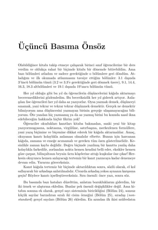 ¨U¸c¨unc¨u Basıma ¨Ons¨oz
Olabildi˘gince kitabı takip etmeye ¸calı¸sarak birinci sınıf ¨o˘grencilerine bir ders
verdim ve olduk¸ca rahat bir bi¸cimde kitabı bir d¨onemde bitirebildim. Ama
bazı b¨ol¨umleri atladım ve sadece gerekti˘ginde o b¨ol¨umlere geri d¨ond¨um. At-
ladı˘gım ve ilk okumada atlanmasını tavsiye etti˘gim b¨ol¨umler: 3.1 dı¸sında
3’¨unc¨u b¨ol¨um¨un t¨um¨u (3.2 ve 3.3’e gerekti˘ginde geri d¨onmek ¨uzere), 9.1, 14.4,
16.3, 18.3 altb¨ol¨umleri ve 19.1 dı¸sında 19’uncu b¨ol¨um¨un t¨um¨u.
Her yıl oldu˘gu gibi bu yıl da ¨o˘grencilerin d¨u¸s¨uncelerini kˆa˘gıda aktarmayı
beceremediklerini g¨ozlemledim. Bu beceriksizlik her yıl giderek artıyor. Anla-
¸sılan lise ¨o˘grencileri her yıl daha az yazıyorlar. Oysa yazmak demek, d¨u¸s¨unceyi
sınamak, yani tekrar ve tekrar tekrar d¨u¸s¨unmek demektir. Ger¸cek ne demektir
bilmiyorum ama d¨u¸s¨uncesini yazmayan birinin ger¸ce˘ge ula¸samayaca˘gını bili-
yorum. ¨Ote yandan hi¸c yazmamı¸s ya da az yazmı¸s birini bu konuda nasıl ikna
edebilece˘gim hakkında hi¸cbir ﬁkrim yok!
¨O˘grenciler okudukları kanıtları kitaba bakmadan, sanki yeni bir kitap
yazıyormu¸s¸casına, noktasına, virg¨ul¨une, satırba¸sına, merkezlenen form¨ullere,
yani yazı¸s bi¸cimine ve bi¸cemine dikkat ederek bir kˆa˘gıda aktarmalılar. Ama¸c,
okuyanın kanıtı kolaylıkla anlaması olmalıdır elbette. Bunun i¸cin harcanan
kˆa˘gıda, zamana ve eme˘ge acımamalı ve gereken t¨um ¨ozen g¨osterilmelidir. Ke-
sinlikle zaman kaybı de˘gildir. Do˘gru bi¸cimde yazılmı¸s bir kanıtta yanlı¸s daha
kolaylıkla farkedilir, zorlanılan nokta hemen kendini belli eder, eksikler hemen
g¨oze ¸carpar, bilin¸caltının beynin ¨ucra k¨o¸selerine attı˘gı ku¸skular ¨one ¸cıkar! Her-
kesin okuyunca hemen anlayaca˘gı tertemiz bir kanıt yazıncaya kadar denemeye
devam edin. Yararını g¨oreceksiniz.
Kanıt kˆa˘gıda tertemiz bir bi¸cimde aktarıldıktan sonra, s¨ozl¨u olarak, el kol
sallayarak bir arkada¸sa anlatılmalıdır. Civarda arkada¸s yoksa aynanın kar¸sısına
ge¸cin! B¨oylece kanıtı i¸cselle¸stireceksiniz. Sıra ¨onemli: ¨once yazı, sonra s¨oz.
Bu basımda bazı hataları d¨uzelttim, anlatım bozukluklarını giderdim, bir
iki ¨ornek ve alı¸stırma ekledim. Bunlar pek ¨onemli de˘gi¸siklikler de˘gil. Ama ki-
tabın sonuna ek olarak, ger¸cel sayı sisteminin biricikli˘gini (B¨ol¨um 24), sonsuz
k¨u¸c¨uk sayılar barındıran sıralı iki cisim ¨orne˘gini (B¨ol¨um 25), sıradı¸sı (non-
standard) ger¸cel sayıları (B¨ol¨um 26) ekledim. En azından ilk ikisi m¨ufredatın
 